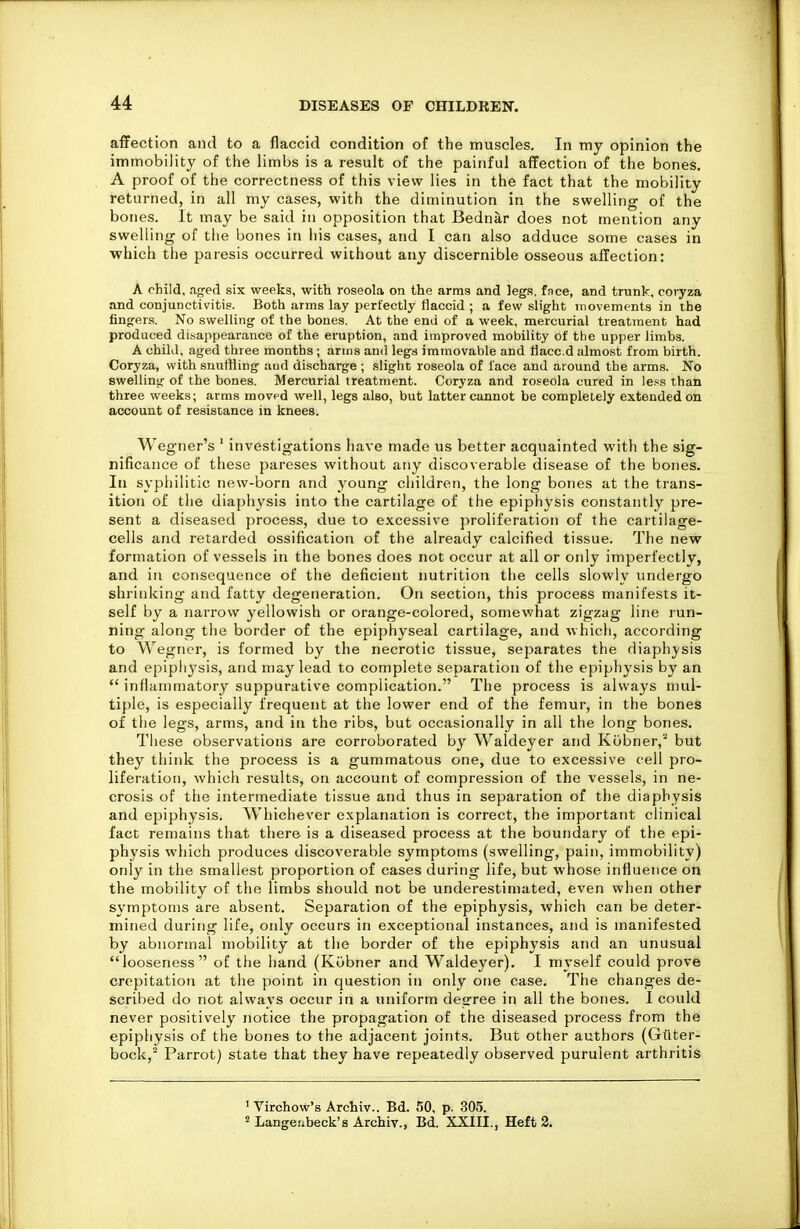 affection and to a flaccid condition of the muscles. In my opinion the immobility of the limbs is a result of the painful affection of the bones. A proof of the correctness of this view lies in the fact that the mobility returned, in all my cases, with the diminution in the swelling of the bones. It may be said in opposition that Bednar does not mention any swelling of the bones in his cases, and I can also adduce some cases in which the paresis occurred without any discernible osseous affection: A child, aged six weeks, with roseola on the arms and legs, fnce, and trunk, cot-yza and conjunctivitis. Both arms lay perfectly flaccid ; a few slight movements in the fingers. No swelling of the bones. At the end of a week, mercurial treatment had produced di-sappearance of the eruption, and improved mobility of the upper limbs. A chUJ, aged three months ; arms and legs immovable and faced almost from birth. Coryza, with snuffling and discharge ; slight roseola of face and around the arms. No swelling of the bones. Mercurial treatment. Coryza and roseola cured in le!=s than three weeks; arms moved well, legs also, but latter cannot be completely extended on accouut of resistance in knees. Wegner's ' investigations have made us better acquainted with the sig- nificance of these pareses without any discoverable disease of the bones. In sypliilitic new-born and young children, the long bones at the trans- ition of the diaphysis into the cartilage of the epiphysis constantly pre- sent a diseased process, due to excessive proliferation of the cartilage- cells and retarded ossification of the already calcified tissue. The new formation of vessels in the bones does not occur at all or only imperfectly, and in consequence of the deficient nutrition the cells slowly undergo shrinking and fatty degeneration. On section, this process manifests it- self by a narrow yellowish or orange-colored, somewhat zigzag line run- ning along the border of the epiphyseal cartilage, and which, according to Wegner, is formed by the necrotic tissue, separates the diaphj-sis and epiph^'sis, and may lead to complete separation of tiie epiphysis by an  inflammatory suppurative complication. The process is always mul- tiple, is especially frequent at the lower end of the femur, in the bones of the legs, arms, and in the ribs, but occasionally in all the long bones. These observations are corroborated by Waldeyer and Kobner,^ but they think the process is a gummatous one, due to excessive cell pro- liferation, which results, on account of compression of the vessels, in ne- crosis of the intermediate tissue and thus in separation of the diaphysis and epiphysis. AVhichever explanation is correct, the important clinical fact remains that there is a diseased process at the boundary of the epi- physis which produces discoverable symptoms (swelling, pain, immobility) only in the smallest proportion of cases during life, but whose influence on the mobility of the limbs should not be underestimated, even when other symptoms are absent. Separation of the epiphysis, which can be deter- mined during life, only occurs in exceptional instances, and is manifested by abnormal mobility at the border of the epiphysis and an unusual looseness of the hand (Kubner and Waldeyer). I myself could prove crepitation at the point in question in only one case. The changes de- scribed do not alwavs occur in a uniform desrree in all the bones. I could never positively notice the propagation of the diseased process from the epiphysis of the bones to the adjacent joints. But other authors (Giiter- bock,^ Parrot) state that they have repeatedly observed purulent arthritis 1 Virchow's Archiv.. Bd. 50, p. 305. ' Langeiibeck's Archiv., Bd. XXIII., Heft 3.