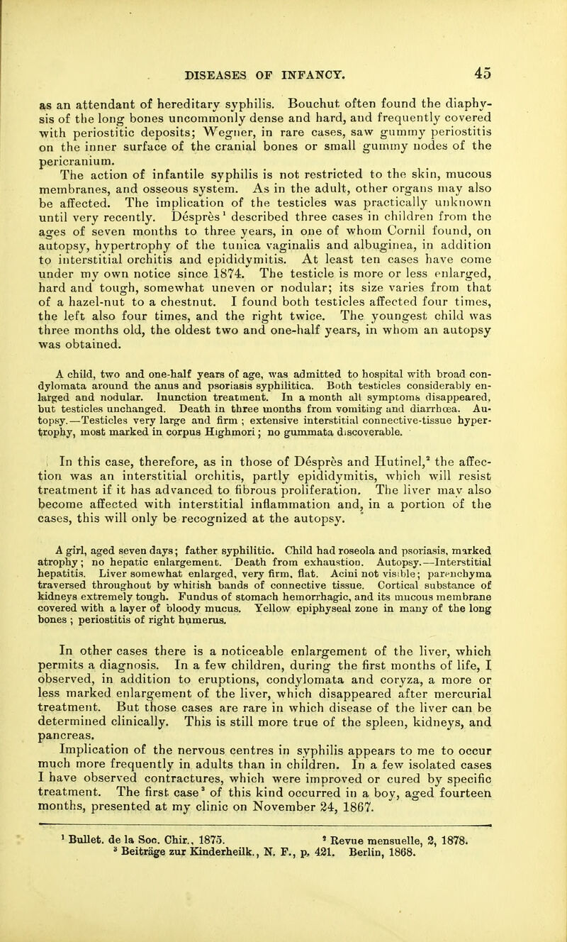 as an attendant of hereditary syphilis. Bouchut often found the diaphy- sis of the long bones uncommonly dense and hard, and frequently covered with periostitic deposits; Wegiier, in rare cases, saw gummy periostitis on the inner surface of the cranial bones or small gummy nodes of the pericranium. The action of infantile syphilis is not restricted to the skin, mucous membranes, and osseous system. As in the adult, other organs may also be affected. The implication of the testicles was practically unknown until very recently. Despres' described three cases in children from the ages of seven months to three years, in one of whom Cornil found, on autopsy, hypertrophy of the tunica vaginalis and albuginea, in addition to interstitial orchitis and epididymitis. At least ten cases have come under my own notice since 1874. The testicle is more or less enlarged, hard and tough, somewhat uneven or nodular; its size varies from that of a hazel-nut to a chestnut. I found both testicles affected four times, the left also four times, and the right twice. The youngest child was three months old, the oldest two and one-half years, in whom an autopsy was obtained. A child, two and one-half years of age, was admitted to hospital with broad con- dylomata around the anus and psoriasis syphilitica. Both testicles considerably en- larged and nodular. Inunction treatment. In a month all symptoms disappeared, but testicles unchanged. Death in three months from vomiting and diarrhoea. Au- top.sy.—Testicles very large and firm; extensive interstitial connective-tissue hyper- trophy, most marked in corpus Highmori; no gummata discoverable. . In this case, therefore, as in those of Despres and Hutinel, the affec- tion was an interstitial orchitis, partly epididymitis, which will resist treatment if it has advanced to hbrous proliferation. The liver may also become affected with interstitial inflammation and, in a portion of the cases, this will only be recognized at the autopsy. A girl, aged seven days; father syphilitic. Child had roseola and psoriasis, marked atrophy; no hepatic enlargement. Death from exhaustion. Autopsy.—Interstitial hepatitis. Liver somewhat enlarged, very firm, flat. Acini not visible; parfnchyma traversed throughout by whirish bands of connective tissue. Cortical substance of kidneys extremely tough. Fundus of stomach hemorrhagic, and its mucous membrane covered with a layer of bloody mucus. Yellow epiphyseal zone in many of the long bones ; periostitis of right hiimerus. In other cases there is a noticeable enlargement of the liver, which permits a diagnosis. In a few children, during the first months of life, I observed, in addition to eruptions, condylomata and coryza, a more or less marked enlargement of the liver, which disappeared after mercurial treatment. But those cases are rare in which disease of the liver can be determined clinically. This is still more true of the spleen, kidneys, and pancreas. Implication of the nervous centres in syphilis appears to me to occur much more frequently in adults than in children. In a few isolated cases I have observed contractures, which were improved or cured by specific treatment. The first case' of this kind occurred in a boy, aged fourteen months, presented at my clinic on November 24, 1867. ' Bullet, de la Soo. Chir., 1875. » Revue mensuelle, 2, 1878.  Beitrage zur KinderheUk., N. F., p, 421. Berlin, 1868.