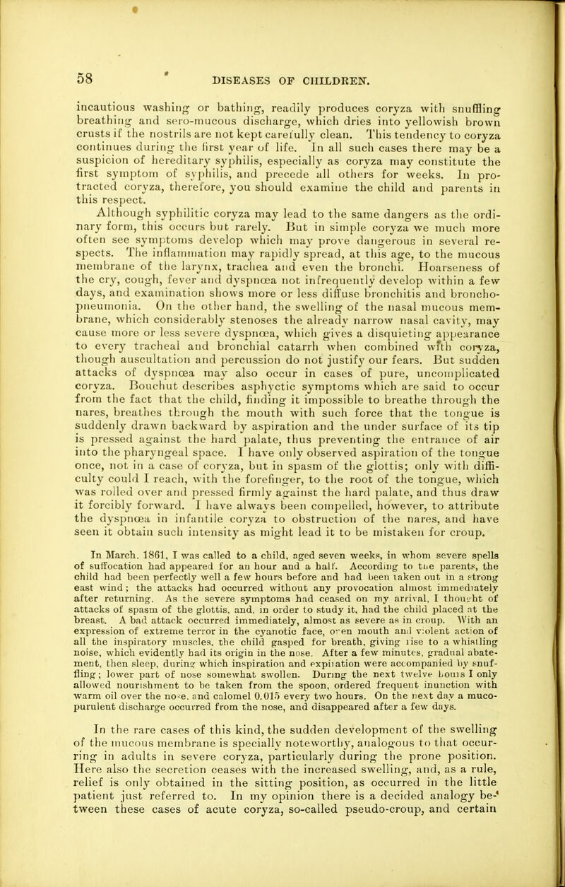 t 58 * DISEASES OF CHILDREN. incautious washing or bathing, readily produces coryza with snuffling breathing and sero-mucous discharge, wliich dries into yellowish brown crusts if the nostrils are not kept careiully clean. This tendency to coryza continues during the first year of life. In all such cases there may be a suspicion of hereditary syphilis, especially as coryza may constitute the first symptom of syphilis, and precede all others for weeks. In pro- tracted coryza, therefore, you should examine the child and parents in this respect. Although syphilitic coryza may lead to the same dangers as the ordi- nary form, this occurs but rarely. But in simple coryza we mucii more often see symptoms develop whicli may prove dangerous in several re- spects. The inflammation may rapidly spread, at tliis age, to the mucous membrane of tiie larynx, trachea and even the bronchi. Hoarseness of the cry, cough, fever and dyspncea not infrequently develop within a few days, and examination shows more or less diffuse bronchitis and broncho- pneumonia. On the other hand, the swelling of the nasal mucous mem- brane, which considerably stenoses the already narrow nasal cavity, may cause more or less seveie dyspnoea, which gives a disquieting appearance to every tracheal and bronchial catarrh when combined wTth conza, though auscultation and percussion do not justify our fears. But sudden attacks of dyspnoea may also occur in cases of pure, uncomplicated coryza. Bouchut describes asphyctic symptoms which are said to occur from the fact that the child, finding it impossible to breathe through the iiares, breathes through the mouth with such force that the tongue is suddenly drawn backward by aspiration and the under sui'face of its tip is pressed against the hard palate, thus preventing the entrance of air into the pharyngeal space. I have only observed aspiration of the tongue once, not in a case of coryza, but in spasm of tlie glottis; only with diffi- culty could I reach, with the forefinger, to the root of the tongue, which was rolled over and pressed firmly against the hard palate, and thus draw it forcibly forward. I have always been compelled, however, to attribute the dyspnoea in infantile coryza to obstruction of the nares, and have seen it obtain such intensity as might lead it to be mistaken for croup. In March. 1861, I was called to a child, aged seven weeks, in whom severe spells of suffocation had appeared for au hour and a half. According' to tijc parents, the child had been perfectly well a few hours before and had been taken out in a !-tron<j east wind ; the aitacks had occurred without any provocation almost immediately after returning. As the severe symptoms had ceased on my arrival, I thouLht of attacks of spasm of the glottis, and, in order to study it, had the child placed at the breast. A bad attack occurred immediately, almost as severe as in croup. With an expression of extreme terror in the cyanotic face, o'-en mouth and v;()lent action of all the inspiratory muscles, the child gasped for breath, giving lise to a whistling noise, which evidently had its origin in the nose. After a few minutes, gradual abate- ment, then sleep, durin? which inspiration and expiiation were accompanied l)y snuf- fling; lower part of nose somewhat swollen. During the next twelve Louis I only allowed nourishment to be taken from the spoon, ordered frequent inunction with warm oil over the no-e. and calomel 0.015 every two hours. On the next day a muco- purulent discharge occurred from the nose, and disappeared after a few days. In the rare cases of this kind, the sudden development of the swelling of the mucous membrane is specially noteworthy, analogous to that occur- ring in adults in severe coryza, particularly during the prone position. Here also the secretion ceases with the increased swelling, and, as a rule, relief is only obtained in the sitting position, as occurred in the little patient just referred to. In my opinion there is a decided analogy be-' tween these cases of acute coryza, so-called pseudo-croup, and certain