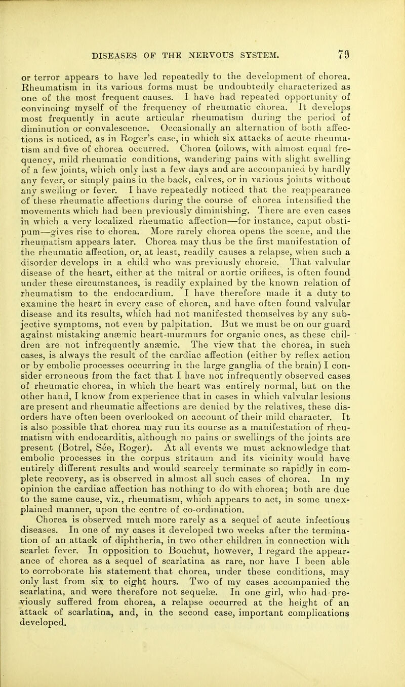 or terror appears to have led repeatedly to the development of chorea. Rheumatism in its various forms must be undoubtedly characterized as one of the most frequent causes. I have had repeated opportunity of convincing myself of the frequency of rheumatic chorea. It develops most frequently in acute articular rheumatism during the period of diminution or convalescence. Occasionally an alternation of botii affec- tions is noticed, as in Roger's case, in which six attacks of acute rheuma- tism and five of chorea occurred. Chorea follows, with almost equal fre- quencv, mild rheumatic conditions, wandering pains with slight swelling of a few joints, which only last a few days and are accompanied by hardly any fever, or simply pains in the back, calves, or in various joints without any swelling or fever. I have repeatedly noticed that the reappearance of these rheumatic affections during the course of chorea intensified the movements which had been previously diminishing. There are even cases in which a very localized rheumatic affection—for instance, caput obsti- pum—gives rise to chorea. More rarely chorea opens the scene, and the rheumatism appears later. Chorea may thus be the first manifestation of the rheumatic affection, or, at least, readily causes a relapse, when such a disorder develops in a child who was previously choreic. That valvular disease of the heart, either at the mitral or aortic orifices, is often found under these circumstances, is readily explained by the known relation of rheumatism to the endocardium. I have therefore made it a duty to examine the heart in every case of chorea, and have often found valvular disease and its results, which had not manifested themselves by any sub- jective symptoms, not even by palpitation. But we must be on our guard against mistaking ansemic heart-murmurs for organic ones, as these chil- dren are not infrequently anjemic. The view that the chorea, in such cases, is always the result of the cardiac affection (either by reflex action or by embolic processes occurring in the large ganglia of the brain) I con- sider erroneous from the fact that I have not infrequently observed cases of rheumatic chorea, in which the heart was entirely normal, but on the other hand, I know from experience that in cases in which valvular lesions are present and rheumatic affections are denied by the relatives, these dis- orders have often been overlooked on account of their mild cliaracter. It is also possible that chorea may run its course as a manifestation of rheu- matism with endocarditis, although no pains or swellings of the joints are present (Botrel, See, Roger). At all events we must acknowledge that embolic processes in the corpus stritaum and its vicinity would have entirely different results and would scarcely terminate so rapidly in com- plete recovery, as is observed in almost all such cases of chorea. In my opinion the cardiac affection has nothing to do with chorea; both are due to the same cause, viz., rheumatism, which appears to act, in some unex- plained manner, upon the centre of co-ordination. Chorea is observed much more rarely as a sequel of acute infectious diseases. In one of my cases it developed two weeks after the termina- tion of an attack of diphtheria, in two other children in connection with scarlet fever. In opposition to Bouchut, however, I regard the appear- ance of chorea as a sequel of scarlatina as rare, nor have I been able to corroborate his statement that chorea, under these conditions, may only last from six to eight hours. Two of my cases accompanied the scarlatina, and were therefore not sequelfe. In one girl, who had pre- viously suffered from chorea, a relapse occurred at the height of an attack of scarlatina, and, in the second case, important complications developed.