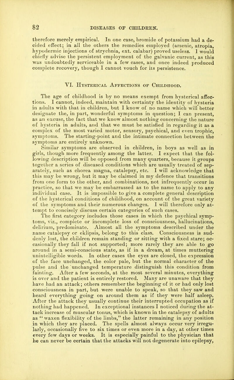 therefore merely empirical. In one case, bromide of potassium had a de- cided effect; in all the otiiers the remedies employed (arsenic, atropia, hypodermic injections of strychnia, ext. calabar) proved useless. 1 would chiefly advise the persistent employment of the galvanic current, as this was undoubtedly serviceable in a few cases, and once indeed produced complete recovery, though I cannot vouch for its persistence. VI. Hysterical Affections of Childhood, The age of childhood is by no means exempt from hysterical affec- tions. I cannot, indeed, maintain with certainty the identity of hysteria in adults with that in children, but I know of no name which will better designate the, in part, wonderful symptoms in question; I can present, as an excuse, the fact that we know almost nothing concerning the nature of hysteria in adults, and that we must be satisfied in regarding it as a complex of the most varied motor, sensory, psychical, and even trophic, symptoms. The starting-point and the intimate connection between the symptoms are entirely unknown. Similar symptoms are observed in children, in boys as well as in girls, though more frequently among the latter. I expect that the fol- lowing description will be opposed from many quarters, because it groups togetlier a series of diseased conditions which are usually treated of sep- arately, such as chorea magna, catalepsy, etc. I will acknowledge that this may be wrong, but it may be claimed in my defence that transitions from one form to the other, and combinations, not infrequently occur in practice, so that we may be embarrassed as to the name to apply to any individual case. It is impossible to give a complete general description of the hysterical conditions of childhood, on account of the great variety of the symptoms and their numerous changes. I will therefore only at- tem]^t to concisely discuss certain categories of such cases. The first category includes those cases in which the psychical symp- toms, viz., complete or incomplete loss of consciousness, hallucinations, delirium, predominate. Almost all the symptoms described under the name catalepsy or eklipsis, belong to this class. Consciousness is sud- denly lost, the children remain standing or sitting with a fixed stare; oc- casionally they fall if not supported; more rarely they are able to go around in a semi-conscious state, as if in a dream, at times muttering unintelligible words. In other cases the eyes are closed, the expression of the face unchanged, the color pale, but the normal character of the pulse and the unchanged temperature distinguish this condition from fainting. After a few seconds, at the most several minutes, everything is over and the patient is entirely restored. Many are unaware that they have had an attack; others remember the beginning of it or had only lost consciousness in part, but were unable to speak, so that they saw and heard everything going on around them as if they were half asleep. After the attack they usually continue their interrupted occupation as if notliing had happened. In exceptional instances I noticed during the at- tack increase of muscular tonus, which is known in the catalepsy of adults as  waxen flexibility of the limbs, the latter remaining in any position in which they are placed. The spells almost always occur very irregu- larly, occasionally five to six times or even more in a day, at other times every few days or weeks. It is especially painful to the physician that he can never be certain that the attacks will not degenerate into epilepsy,