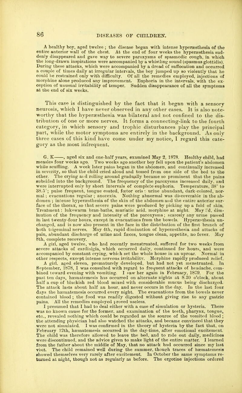 A healthy boy, aged twelve ; the disease began with intense hypenesthesia of the entire anterior wall of the chest. At the end of four weeks the hypersesthesia sud- denly disappeared and gave way to severe paroxysms of spasmodic cough, in which the long-drawn inspirations were accompanied by a whistling sound (spasmus glottidis). During these attacks, which were accompanied by a dread of suffocation and occurred a couple of times daily at irregular intervals, the boy jumped up so violently that he could be restrained only with difBculty. Of all the remedies employed, injections of morphine alone produced any improvement. Euphoria in the intervals, with the ex- ception of unusual irritability of temper. Sudden disappearance of all the symptoms at the end of six weeks. This case is distinguished by the fact that it began with a sensory neurosis, which I have never observed in any other cases. It is also note- worthy that the hyperjesthesia was bilateral and not confined to the dis- tribution of one or more nerves. It forms a connecting-link to tlie fourth category, in which sensory and trophic disturbances play the principal part, while the motor symptoms are entirely in the background. As oiilv three cases of this kind have come under my notice, I regard this cate- gory as the most infrequent. G. K , aged six and one-half years, examined May 2, 1878. Healthy child, had measles four weeks ago. Two weeks ago another boy fell upon the patient's abdomen while scuttling. A week later pains began in the abdomen, and continually increased in severity, so that the child cried aloud and tossed from one side of the bed to the other. The crying ai d rolling around gradually became so prominent that the paina subsided into the background. The frequency of the paroxysms increased daily, and were interrupted only by short intervals of complete euphoria. Temperature, 38° to 38.5 ; pulse frequent, tongue coated, foetor oris: urine abundant, dark-colored, nor- mal ; evacuations regular ; anorexia. Nothing abnormal was discoverable in the ab- domen ; intense hyperaesthesia of the skin of the abdomen and the entire anterior sur- face of the thorax, so that severe pains were produced by picking up a fold of skin. Treatment: lukewarm bran-baths, muriatic acid, morphine at night. May Td, dim- inution of the frequency and intensity of the paroxysms; scarcely any urine pas.f^ed in last twenty-four hours, except in evacuations from the bowels. Hypersesthesia un- changed, and is now also present in the face in the distribution of the first branch of both tiigeminal nerves. May 4th, rapid diminution of hypertesthesia and attacks of pain, abundant discharge of urine and faeces, tongue clean, appetite, no fever. May 8th, complete recovery. A girl, aged twelve, who had recently menstruated, suffered for two weeks from severe attacks of cardinlgia, which occurred daily, continued for honr.s, and were accompanied by constant crying, whiih set the whole house in an uproar. Normal in other respects, excppt intense nervous irritability. Morphine rapidly produced relief. A girl, aged eleven, prematurely developed, but had not yet menstruated. In September, 1878, I was consulted with regard to frequent attacks of headache, com- bined toward evening with vomiting. I paw her again in February, 1879. For the past ten days, haematemesis has occurred on alternate nights at 8,30 o'clock, about half a cup of blackish red blood mixed with considerable mucus being discharged. The attack la.sts about half an hour, and never occurs in the day. In the last four days the haematemesis occurred every night. The evacuations from the bowels never contained blood ; the food was readily digested without giving rise to any gastric pains. All the remedies employed proved useless. I presumed that I had to deal either with a case of simulation or hysteria. There was no known cause for the former, and examination of the teeth, pharynx, tongue, etc., revealed nothing which could be regarded as the source of the vomited blood; the attending physician had also watched the attacks, and became convinced that they were not simulated. I was confirmed in the theory of hysteria by the fact that, on February 12th, haematemesis occurred in the day-time, after emotional excitement. The child was therefore allowed to leave the bed, and to ride out daily, medicines were discontinued, and the advice given to make light of the entire matter. I learned from the father about the middle of May, that no attack had occurred since my last visit. The child remained well during the summer, thouirh traces of haematemesis showed them.selves very rarely after excitement. In October the same symptoms re- turned at night, though not as regularly as before. The ergotine injections ordered