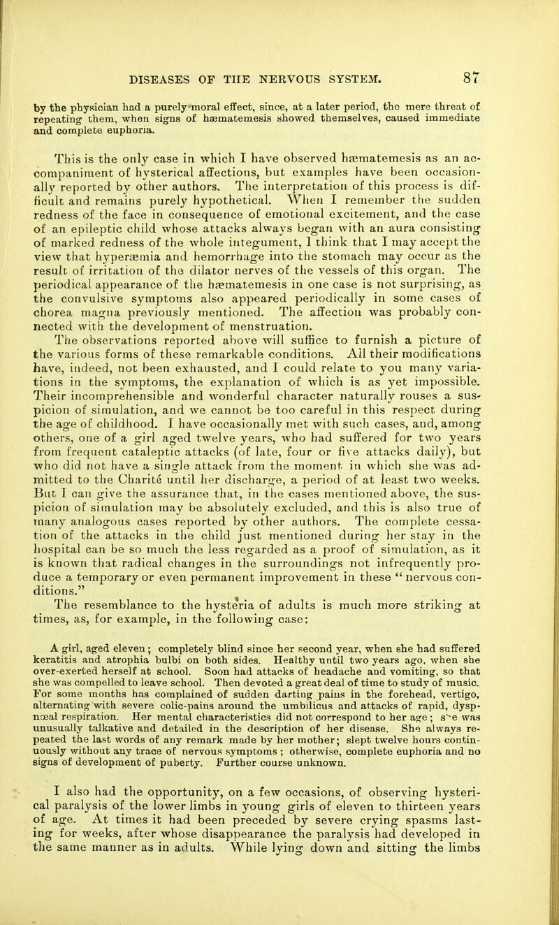 by the physician had a purely moral effect, since, at a later period, the mere threat of repeating' them, when signs of haematemesis showed themselves, caused immediate and complete euphoria. This is the only case in which I have observed haematemesis as an ac- companiment of hysterical affections, but examples have been occasion- all}' reported by other authors. The interpretation of this process is dif- ficult and remains purely hypothetical. Wlien I remember the sudden redness of the face in consequence of emotional excitement, and the case of an epileptic child whose attacks always began with an aura consisting of marked redness of the whole integument, 1 think that I may accept the view that hyperjemia and hemorrhage into tlie stomach may occur as the result of irritation of the dilator nerves of the vessels of this organ. The periodical appearance of the haematemesis in one case is not surprising, as the convulsive symptoms also appeared periodically in some cases of chorea magna previously mentioned. The affection was probably con- nected with the development of menstruation. The observations reported above will suffice to furnish a picture of the various forms of these remarkable conditions. Ail their modifications have, indeed, not been exhausted, and I could relate to you many varia- tions in the symptoms, the explanation of which is as yet impossible. Their incomprehensible and wonderful character naturally rouses a sus- picion of simulation, and we cannot be too careful in this respect during the age of childliood. I have occasionally met with such cases, and, among others, one of a girl aged twelve years, who had suffered for two years from frequent cataleptic attacks (of late, four or five attacks daily), but who did not have a single attack from the moment in which she was ad- mitted to the Charite until her discliarge, a period of at least two weeks. But I can give the assurance that, in the cases mentioned above, the sus- picion of simulation may be absolutely excluded, and this is also true of many analogous cases reported by other authors. The complete cessa- tion of the attacks in the child just mentioned during her stay in the liospital can be so much the less regarded as a proof of simulation, as it is known that radical changes in the surroundings not infrequently pro- duce a temporary or even permanent improvement in these  nervous con- ditions. The resemblance to the hysteria of adults is much more striking at times, as, for example, in the following case: A girl, aged eleven; completely blind since her second year, when she had suffered keratitis and atrophia bulbi on both sides. Healthy until two years ago, when she over-exerted herself at school. Soon had attacks of headache and vomiting, so that she was compelled to leave .school. Then devoted a great deal of time to study of music. For some months has complained of sudden darting pains in the forehead, vertigo, alternating with severe colic-pains around the umbilicus and attacks of rapid, dysp- ncBal respiration. Her mental characteristics did not correspond to her age ; s'-e was unusually talkative and detailed in the description of her disease. She always re- peated the last words of any remark made by her mother; slept twelve hours contin- uously without any trace of nervous symptoms ; otherwise, complete euphoria and no signs of development of puberty. Further course unknown. I also had the opportunity, on a few occasions, of observing hysteri- cal paralysis of the lower limbs in young girls of eleven to thirteen years of age. At times it had been preceded by severe crying spasms last- ing for weeks, after whose disappearance the paralysis had developed in the same manner as in adults. While lying down and sitting the limbs