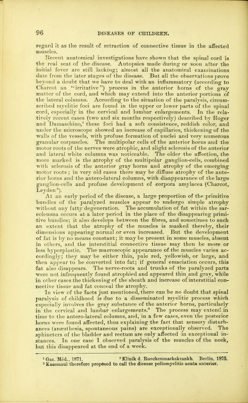 regard It as the result of retraction of connective tissue in the affected muscles. Recent anatomical investigations have shown that the spinal cord is tlie real seat of the disease. Autopsies made during or soon after the initial fever are still lacking; almost all tlie anatomical examinations date from the later stages of the disease. But all the observations prove beyond a doubt that we have to deal with an inflammatory (according to Charcot an  irritative) process in the anterior horns of tfie gray matter of the cord, and which may extend into the anterior portions of the lateral columns. According to the situation of the paralysis, circum- scribed myelitic foci are found in the upper or lower parts of the spinal cord, especially in the cervical and lumbar enlargements. In tlie rela- tively recent cases (two and six months rcspectiveh') described by Roger and Damaschino,' these foci had a soft consistence, reddish color, and under the microscope showed an increase of capillaries, thickening of the walls of the vessels, with profuse formation of nuclei and very ntimerous granular corpuscles. The multipolar cells of the anterior liorns and the motor roots of the nerves were atrophic, and slight sclerosis of the anterior and lateral white columns was noticeable. The older the affection, the more marked is the atrophy of the multipolar gaTiglion-cells, combined with sclerosis of the anterior gray horns and atrophy of the emerging motor roots ; in very old cases there may be diffuse atrophy of the ante- rior horns and the antero-lateral columns, with disappearance of the large ganglion-cells and profuse development of corpora amylacea (Charcot, Leyden At an early period of the disease, a large proportion of the primitive bundles of the paralyzed muscles appear to undergo simple atrophy without any fatty degeneration. The accumulation of fat within the sar- colemma occurs at a later period in the place of the disappearing primi- tive bundles; it also develops between the fibres, and sometimes to such an extent that the atrophy of the muscles is masked thereby, their dimensions appearing normal or even increased. But the development of fat is by no means constant; it may be present in some muscles, absent in others, and the interstitial connective tissue may then be more or less hyperplastic. The macroscopic appearance of the muscles varies ac- cordingly; they may be either thin, jiale red, yellowish, or large, and then appear to be converted into fat; if general emaciation occurs, this fat also disappears. The nerve-roots and trunks of the paralyzed parts were not infrequently found atrophied and appeared thin,and gray, while in other cases the thickening of the sheath and increase of interstitial con- nective tissue and fat conceal the atrophy. In view of the facts just mentioned, there can be no doubt that spinal paralysis of childhood is due to a disseminated myelitic process which especially involves the gray substance of the anterior horns, particularly in the cervical and lumbar enlargements.^ The process may extend in time to the antero-lateral columns, and, in a few cases, even the posterior horns were found affected, thus explaining the fact that sensory disturb- ances (anfesthesia, spontaneous pains) are exceptionally observed. The sphincters of the bladder and rectum are only affected in exceptional in- stances. In one case I observed paralysis of the muscles of the neck, but this disappeared at the end of a week. ' Gaz. Med., 1871. 'Klinik d. Rueckenmarkskrankh. Berlin, 1875. 5 Kussmaul therefore prop«sed to call the disease poliomyelitis acuta anterior.