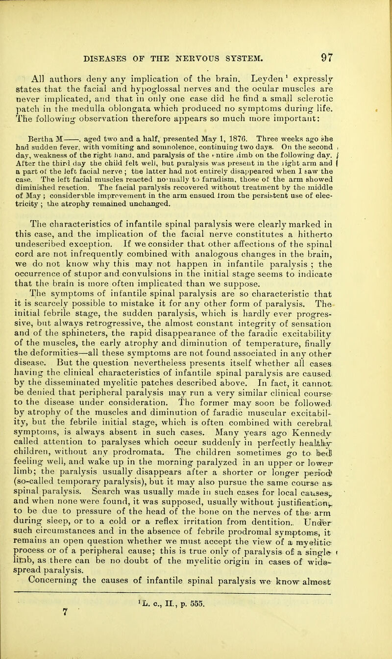 All authors deny any implication of the brain. Leyden ' expressly states that the facial and hypoglossal nerves and the ocular muscles are never implicated, and that in only one case did he find a small sclerotic patch in the medulla oblongata which produced no symptoms during life. The foliow^ing observation therefore appears so much more important: Bertha M , aged two and a half, presented May 1, 187G. Three weeks ago she had sudden fever, with vomiting and soniiiolence, continuing two days. On the second i day, weakness of the right hand, and paralysis of the entire limb on the following day. ( After the tbirii day the child felt well, but paralysis w:is present in the light arm and ( a part of the left facial nerve ; the latter had not entirely disappeared when I taw the case. The left facial muscles reacted no'mally to faradism, those ol: the arm showed diminished reaction. The facial paralysis recovered without treatment by the middle of May ; considerable improvement in the arm ensued Irom the persistent use of elec- tricity ; the atrophy remained unchanged. Tlie characteristics of infantile spinal paralysis were clearly marked in this case, and the implication of the facial nerve constitutes a hitherto undescribed exception. If we consider that other affections of the spinal cord are not infrequently combined with analogous changes in the brain, we do not know why this may not happen in infantile paralysis ; the occurrence of stupor and convulsions in the initial stage seems to indicate that the brain is more often implicated than we suppose. The symptotns of infantile spinal paralysis are so characteristic that it is scarcely possible to mistake it for any other form of paralysis. The initial febrile stage, the sudden paralysis, which is hardly ever progres- sive, but always retrogressive, the almost constant integrity of sensation and of the sphincters, the rapid disappearance of the faradic excitability of the muscles, the early atrophy and diminution of temperature, finallv the deformities—all these symptoms are not found associated in any other disease. But the question nevertheless presents itself whether all cases having the clinical characteristics of infantile spinal paralysis are caused by the disseminated myelitic patches described above. In fact, it cannot, be denied that peripheral paralysis may run a very similar clinical course^ to the disease under consideration. The former may soon be followed^ by atrophy of the muscles and diminution of faradic muscular excitabil- ity, but the febrile initial stage, which is often combined with cerebral, symptoms, is always absent in such cases. Many years ago Kenned.\r called attention to paralyses which occur suddenly in perfectly heaLthsy- children, without any prodromata. The children sometimes go to hetl feeling well, and wake up in tlie morning paralyzed in an upper or lovreip limb; the paralysis usually disappears after a shorter or longer period! (so-called temporary paralysis), but it may also pursue the same course as; spinal paralysis. Search was usually made in such cases for local cainses,, and when none were found, it was supposed, usually without justlfiGation!^ to be due to pressure of the head of the bone on the nerves of the' arm during sleep, or to a cold or a reflex irritation from dentition.. Undfer such circumstances and in the absence of febrile prodromal symptoms, it remains an open question whether we must accept the view of a myelitic process or of a peripheral cause; this is true only of paralysis o£ a single- ( limb, as there can be no doubt of the myelitic origin in cases of wide^ spread paralysis. Concerning the causes of infantile spinal paralysis we know almost 7 'L. c, II., p. 555.