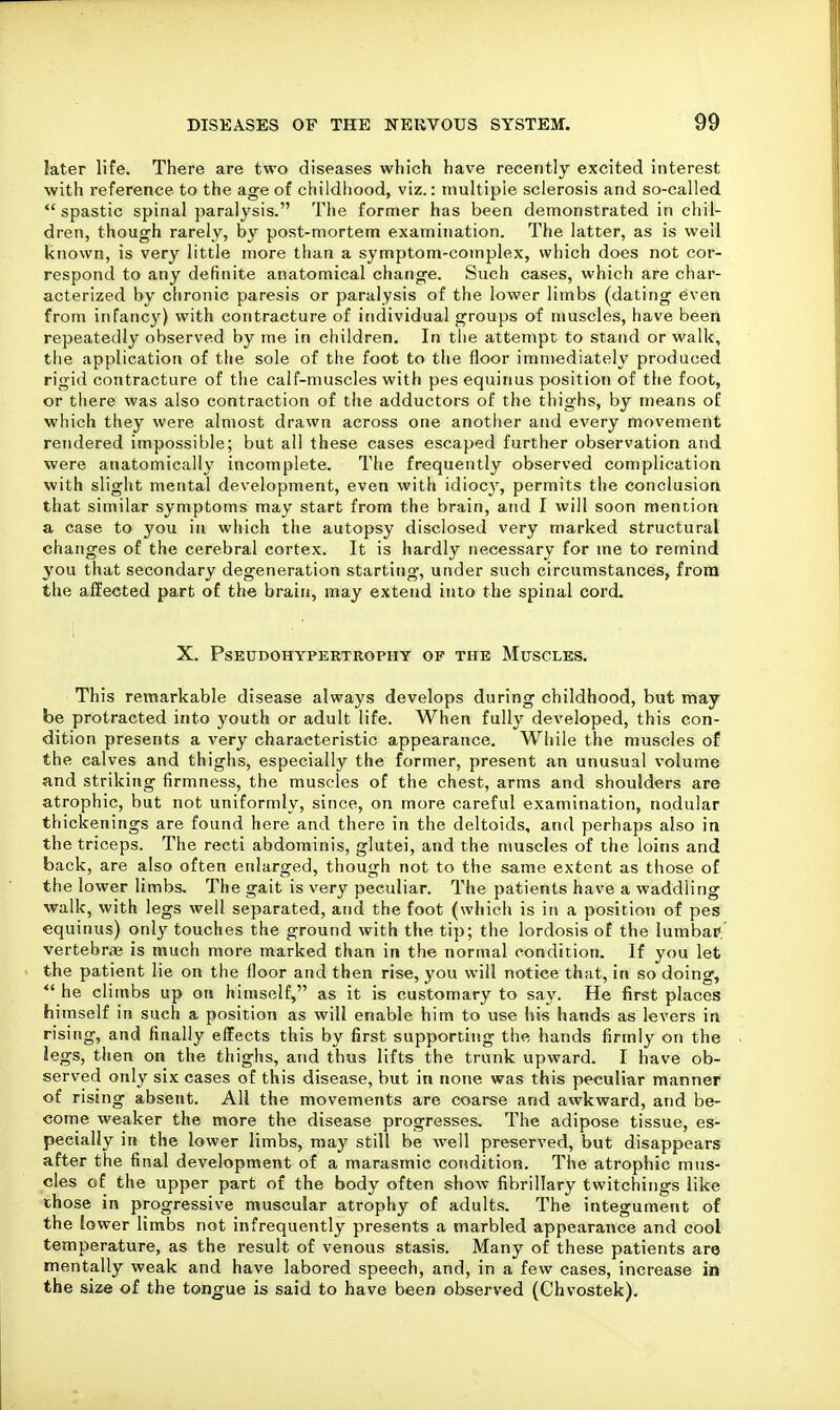 later life. There are two diseases which have recently excited interest with reference to the age of childhood, viz.: niultipie sclerosis and so-called  spastic spinal paralysis. The former has been demonstrated in chil- dren, though rarely, by post-mortem examination. The latter, as is well known, is very little more than a symptom-complex, which does not cor- respond to any definite anatomical change. Such cases, which are char- acterized by chronic paresis or paralysis of the lower limbs (dating even from infancy) with contracture of individual groups of muscles, have been repeatedly observed by me in children. In the attempt to stand or walk, the application of the sole of the foot to the floor immediately produced rigid contracture of the calf-muscles with pes equinus position of the foot, or there was also contraction of the adductors of the thighs, by means of which they were almost drawn across one another and every movement rendered impossible; but all these cases escaped further observation and were anatomically incomplete. The frequently observed complication with slight mental development, even with idioc}', permits the conclusion that similar symptoms may start from the brain, and I will soon mention a case to you in which the autopsy disclosed very marked structural changes of the cerebral cortex. It is hardly necessary for me to remind you that secondary degeneration starting, under such circumstances, from the affected part of the braiii, may extend into the spinal cord. X. Pseudohypertrophy op the Muscles. This remarkable disease always develops during childhood, but may be protracted into youth or adult life. When fully developed, this con- dition presents a very characteristic appearance. While the muscles of the calves and thighs, especially the former, present an unusual volume and striking firmness, the muscles of the chest, arms and shoulders are atrophic, but not uniformly, since, on more careful examination, nodular thickenings are found here and there in the deltoids, and perhaps also in the triceps. The recti abdominis, glutei, and the muscles of the loins and back, are also often enlarged, though not to the same extent as those of the lower limbs. The gait is very peculiar. The patients have a waddling walk, with legs well separated, and the foot (which is in a position of pes equinus) only touches the ground with the tip; the lordosis of the lumbaP, vertebrae is much more marked than in the normal condition. If you let the patient lie on the floor and then rise, you will notice that, in so doing, *' he climbs up on himself, as it is customary to say. He first places himself in such a position as will enable him to use his hands as levers in rising, and finally effects this by first supporting the hands firmly on the legs, then on the thighs, and thus lifts the trunk upward. I have ob- served only six eases of this disease, but in none was this peculiar manner of rising absent. All the movements are coarse and awkward, and be- come weaker the more the disease progresses. The adipose tissue, es- pecially in the lower limbs, may still be well preserved, but disappears after the final development of a marasmic condition. The atrophic mus- cles of the upper part of the body often show fibrillary twitchings like those in progressive muscular atrophy of adults. The integument of the lower limbs not infrequently presents a marbled appearance and cool temperature, as the result of venous stasis. Many of these patients are mentally weak and have labored speech, and, in a few cases, increase in the size of the tongue is said to have been observed (Chvostek).