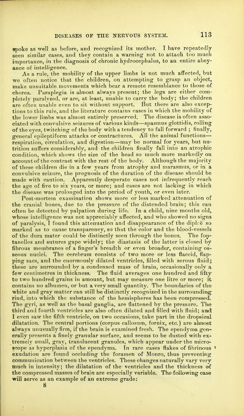 spoke as well as before, and recognized its mother. I have repeatedly seen similar cases, and they contain a warning not to attach too much importance, in the diagnosis of chronic hydrocephalus, to an entire abey- ance of intelligence. As a rule, the mobility of the upper limbs is not much affected, but we often notice that the children, on attempting to grasp an object, make unsuitable movements which bear a remote resemblance to those of chorea. Paraplegia is almost always present; the legs are either com- pletely paralvzed, or are, at least, unable to carry the body; the children are often unable even to sit without support. But there are also excep- tions to this rule, and the literature contains cases in which the mobility of the lower limbs was almost entirely preserved. The disease is often asso- ciated with convulsive seizures of various kinds—spasmus glottidis, rolling of the eyes, twitching of the body with a tendency to fall forward ; finally, general epileptiform attacks or contractures. All the animal functions— respiration, circulation, and digestion—may be normal for years, but nu- trition suffers considerably, and the childreu finally fall into an atrophic condition, wliich shows the size of the head so much more markedly on account of the contrast with the rest of the body. Although the majority of these children die in a few years from atrophy and marasmus, or in a convulsive seizure, the prognosis of the duration of the disease should be made with caution. Apparently desperate cases not infrequently reach the age of five to six years, or more; and cases are not lacking in which the disease was prolonged into the period of youth, or even later. Post-mortem examination shows more or less marked attenuation of the cranial bones, due to the pressure of the distended brain; this can often be detected by palpation during life. In a child, nine months old, whose intelligence was not appreciably affected, and who showed no signs of paralysis, I found this attenuation and disappearance of the diplce so> marked as to cause transparency, so that the color and the blood-vessels of the dura mater could be distinctly seen through the bones. The fon- tanelles and sutures gape widely; the diastasis of the latter is closed by fibrous membranes of a finger's breadth or even broader, containing os- seous nuclei. The cerebrum consists of two more or less flaccid, flap-^ ping sacs, and the enormously dilated ventricles, filled with serous fluid; these are surrounded by a condensed mass of brain, occasionally only a few centimetres in thickness. The fluid averages one hundred and fifty to two hundred grains in amount, but may measure one litre or more; it contains no albumen, or but a very small quantity. The boundaries of the white and gray matter can still be distinctly recognized in the surrounding rind, into which the substance of the hemispheres has been compressed. The gyri, as well as the basal ganglia, are flattened by the pressure The- third and fourth ventricles are also often dilated and filled with fluid; awi I even saw the fifth ventricle, on two occasions, take part in the dropsical dilatation. The central portions (corpus callosum, fornix, etc.) are almost always unusually firm, if the brain is examined fresh. The ependyma gen- erally presents a finely granular surface, and seems to be dusted with ex- tremely small, gray, translucent granules, which appear under the m-icro- scope as hyperplasia of the ependyma. Tn rare cases flakes of fibrinous ' exudation are found occluding the foramen of Monro, thus preventing communication between the ventricles. These changes naturally vary very much in intensity; the dilatation of the ventricles and the thickness erf the compressed masses of brain are especially variable. Th^e following case •will serve as an example of an extreme grade:
