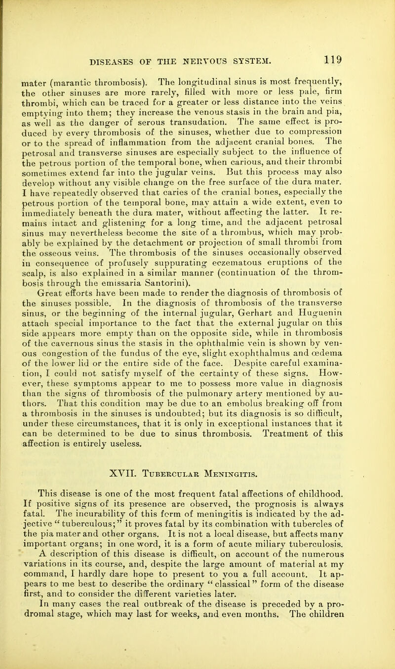 mater (marantic thrombosis). The longitudinal sinus is most frequently, the other sinuses are more rarely, filled with more or less pale, firm thrombi, which can be traced for a greater or less distance into the veins emptying into them; they increase the venous stasis in the brain and pia, as well as the danger of serous transudation. The same effect is pro- duced by every thrombosis of the sinuses, whether due to compression or to the spread of inflammation from the adjacent cranial bones. The petrosal and transverse sinuses are especially subject to the influence of the petrous portion of the temporal bone, when carious, and their thrombi sometimes extend far into the jugular veins. But this process may also develop without any visible change on the free surface of the dura mater. I have repeatedly observed that caries of the cranial bones, especially the petrous portion of the temporal bone, may attain a wide extent, even to immediately beneath the dura mater, without affecting the latter. It re- mains intact and glistening for a long time, and the adjacent petrosal sinus may nevertheless become the site of a thrombus, which may prob- ably be explained by the detachment or projection of small thrombi from the osseous veins. The thrombosis of the sinuses occasionally observed in consequence of profusely suppurating eczematous eruptions of the scalp, is also explained in a similar manner (continuation of the throm- bosis through the emissaria Santorini). Great efforts have been made to render the diagnosis of thrombosis of the sinuses possible. In the diagnosis of thrombosis of the transverse sinus, or the beginning of the internal jugular, Gerhart and Hugueniri attach special importance to the fact that the external jugular on this side appears more empty than on the opposite side, while in thrombosis of the cavernous sinus the stasis in the ophthalmic vein is shown by ven- ous congestion of the fundus of the eye, slight exophthalmus and oedema of the lower lid or the entire side of the face. Despite careful examina- tion, I could not satisfy myself of the certainty of these signs. How- ever, these symptoms appear to me to possess more value in diagnosis tlian the signs of thrombosis of the pulmonary artery mentioned by au- thors. TItat this condition may be due to an embolus breaking off from a thrombosis in the sinuses is undoubted; but its diagnosis is so difficult, under these circumstances, that it is only in exceptional instances that it can be determined to be due to sinus thrombosis. Treatment of this affection is entirely useless. XVII. Tubercular Meningitis. This disease is one of the most frequent fatal affections of childhood. If positive signs of its presence are observed, the prognosis is always fatal. The incurability of this form of meningitis is indicated by the ad- jective  tuberculous; it proves fatal by its combination with tubercles of the pia mater and other organs. It is not a local disease, but affects many important organs; in one word, it is a form of acute miliary tuberculosis. A description of this disease is difficult, on account of the numerous variations in its course, and, despite the large amount of material at my command, I hardly dare hope to present to you a full account. It ap- pears to me best to describe the ordinary  classical form of the disease first, and to consider the di Cerent varieties later. In many cases the real outbreak of the disease is preceded by a pro- dromal stage, which may last for weeks, and even months. The children