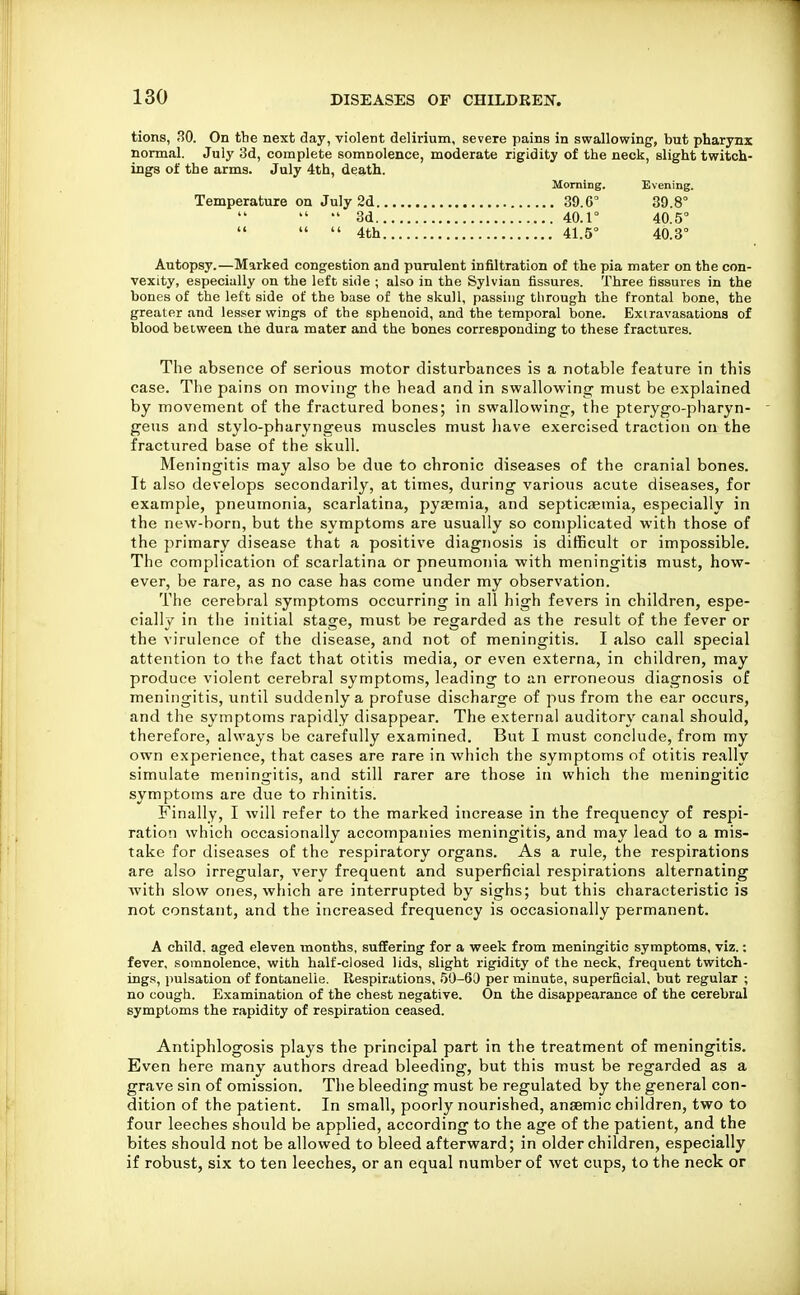 tions, 30. On the next day, violent delirium, severe pains in swallowing', but pharynx normal. July 3d, complete somnolence, moderate rigidity of the neck, slight twitch- ings of the arms. July 4th, death. Morning. Evening. Temperature on July 2d 39.0° 39.8°  *' 3d 40.1° 40.5°    4th 41.5° 40.3° Autopsy.—Marked congestion and purulent infiltration of the pia mater on the con- vexity, especially on the left side ; also in the Sylvian fissures. Three fissures in the bones of the left side of the base of ttie skull, passing through the frontal bone, the greater and lesser wings of the sphenoid, and the temporal bone. Exiravasations of blood between the dura mater and the bones corresponding to these fractures. The absence of serious motor disturbances is a notable feature in this case. The pains on moving the head and in swallowing must be explained by movement of the fractured bones; in swallowing, the pterygo-pharyn- geus and stylo-pharyngeus muscles must liave exercised traction on the fractured base of the skull. Meningitis may also be due to chronic diseases of the cranial bones. It also develops secondarily, at times, during various acute diseases, for example, pneumonia, scarlatina, pysemia, and septicaemia, especially in the new-born, but the symptoms are usually so complicated with those of the primary disease that a positive diagnosis is difficult or impossible. The complication of scarlatina or pneumonia with meningitis must, how- ever, be rare, as no case has come under my observation. The cerebral symptoms occurring in all high fevers in children, espe- cially in the initial stage, must be regarded as the result of the fever or the virulence of the disease, and not of meningitis. I also call special attention to the fact that otitis media, or even externa, in children, may produce violent cerebral symptoms, leading to an erroneous diagnosis of meningitis, until suddenly a profuse discharge of pus from the ear occurs, and tlie symptoms rapidly disappear. The externa! auditory canal should, therefore, always be carefully examined. But I must conclude, from my own experience, that cases are rare in which the symptoms of otitis really simulate meningitis, and still rarer are those in which the meningitic symptoms are due to rhinitis. Finally, I will refer to the marked increase in the frequency of respi- ration which occasionally accompanies meningitis, and may lead to a mis- take for diseases of the respiratory organs. As a rule, the respirations are also irregular, very frequent and superficial respirations alternating with slow ones, which are interrupted by sighs; but this characteristic is not constant, and the increased frequency is occasionally permanent. A child, aged eleven months, suffering for a week from meningitic symptoms, viz.; fever, somnolence, with half-closed lids, slight rigidity of the neck, frequent twitch- ings, pulsation of fontanelie. Respirations, 50-60 per minute, superficial, but regular ; no cough. Examination of the chest negative. On the disappearance of the cerebral symptoms the rapidity of respiration ceased. Antiphlogosis plays the principal part in the treatment of meningitis. Even here many authors dread bleeding, but this must be regarded as a grave sin of omission. The bleeding must be regulated by the general con- dition of the patient. In small, poorly nourished, anaemic children, two to four leeches should be applied, according to the age of the patient, and the bites should not be allowed to bleed afterward; in older children, especially if robust, six to ten leeches, or an equal number of wet cups, to the neck or