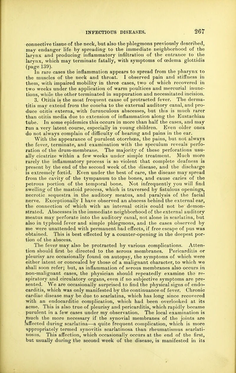 connective tissue of the neck, but also the phlegmons previously described, may endanger life by spreading to the immediate neighborhood of the larvnx and producing inflammatory infiltration of the entrance to the larynx, which may terminate fatally, with symptoms of oedema glottidis (page 139). In rare cases the inflammation appears to spread from the pharynx to the muscles of the neck and throat. I observed pain and stiffness in them, with impaired mobility in three cases, two of which recovered in two weeks under the application of warm poultices and mercurial inunc- tions, while the other terminated in suppuration and necessitated incision. 3. Otitis is the most frequent cause of protracted fever. The derma- titis may extend from the concha to the external auditory canal, and pro- duce otitis externa, with furunculous abscesses, but this is much rarer than otitis media due to extension of inflammation along the Eustachian tube. In some epidemics this occurs in more than half the cases, and may run a very latent course, especially in young children. Even older ones do not always complain of difficulty of hearing and pains in the ear. With the appearance of purulent otorrhoea, the pains, but not always the fever, terminate, and examination with the speculum reveals perfo- ration of the drum-membrane. The majoritj' of these perforations usu- ally cicatrize within a few weeks under simple treatment. Much more rarely the inflammatory process is so violent that complete deafness is present by the end of the second week of. the disease, and the discharge is extremely foetid. Even under the best of care, the disease may spread from the cavity of the tympanum to the bones, and cause caries of the petrous portion of the temporal bone. Not infrequently you will find swelling of the mastoid process, which is traversed by fistulous openings, necrotic sequestra in the auditory meatus, and paralysis of the facial nerve. Exceptionally I have observed an abscess behind the external ear, the connection of which with an internal otitis could not be demon- strated. Abscesses in the immediate neighborhood of the external auditory meatus may perforate into the auditory canal, not alone in scarlatina, but also in typhoid fever and simple phlegmons, and the cases observed by me were unattended with permanent bad effects, if free escape of pus was obtained. This is best effected by a counter-opening in the deepest por- tion of the abscess. The fever may also be protracted by various complications. Atten- tion should first be directed to the serous membranes. Pericarditis or pleurisy are occasionally found on autopsy, the symptoms of which were either latent or concealed by those of a malignant character, to which we shall soon refer; but, as inflammation of serous membranes also occurs in non-malignant cases, the physician should repeatedly examine the re- spiratory and circulatory organs, even if no subjective symptoms are pre- sented. We are occasionally surprised to find the physical signs of endo- carditis, which was only manifested by the continuance of fever. Chronic cardiac disease may be due to scarlatina, which has long since recovered •with an endocarditic complication, which had been overlooked at its acme. This is also true of pleurisy and pericarditis, which rapidly became purulent in a few cases under my observation. The local examination is much the more necessary if the synovial membranes of the joints are 'affected during scarlatina—a quite frequent complication, which is more appropriately termed synovitis scarlatinosa than rheumatismus scarlati- nosus. This affection, which occasionally occurs at the end of the first, but usually during the second week of the disease, is manifested in its