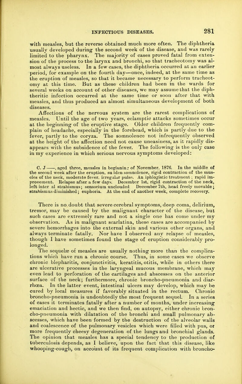 with measles, but the reverse obtained mucli more often. The diphtheria usually developed during the second week of the disease, and was rarely limited to the pharynx. The majority of cases proved fatal from exten- sion of the process to the larynx and bronchi, so that tracheotomy was al- most always useless. In a few cases, the diphtheria occurred at an earlier period, for example on the fourth day—once, indeed, at the same time as the eruption of measles, so that it became necessary to perform tracheot- omy at this time. But as these children had been in the wards for several weeks on account of other diseases, we may assume that the diph- theritic infection occurred at the same time or soon after that with measles, and thus produced an almost simultaneous development of both diseases. Affections of the nervous system are the rarest complications of measles. Until the age of two years, eclamptic attacks sometimes occur at the beginning of the eruptive stage. Older children frequently com- plain of headache, especially in the forehead, which is partly due to the fever, partly to the coryza. The somnolence not infrequently observed at the height of the affection need not cause uneasiness, as it rapidly dis- appears with the subsidence of the fever. The following is the only case in my experience in which serious nervous symptoms developed: C. J , agfed three, measles in beginning of November, 1876. In the middle of the second week after the eruption, su iden somnolence, rigid contraction of the mus- cles of the uecls, moderate fever, irregular pulse. An iphlogistic treatment; rapid im- provement. Relapse after a few day.s. December 1st, rigid contraction of the neck, left inter al strabismus; sensorium unclouded December 7th, head freely movable; strabismus diminished; euphoria. At the end of another week, complete recovery. There is no doubt that severe cerebral symptoms, deep coma, delirium, tremor, may be caused by the malignant character of tlie disease, but such cases are extremely rare and not a single one has come under my observation. As in malignant scarlatina, these cases are accompanied by severe hemorrhages into the external skin and various other organs, and always terminate fatally. Nor have I observed any relapse of measles, though I have sometimes found the stage of eruption considerably pro- longed. The sequelse of measles are usually nothing more than the complica- tions which have run a chronic course. Thus, in some cases we observe chronic blepharitis, conjunctivitis, keratitis, otitis, while in others there are ulcerative processes in the laryngeal mucous membrane, which may even lead to perforation of the cartilages and abscesses on the anterior surface of the neck; furthermore, chronic broncho-pneumonia and diar- rhoea. In the latter event, intestinal ulcers may develop, which may be cured by local measures if favorably situated in the rectum. Chronic broncho-pneumonia is undoubtedly the most frequent sequel. In a series of cases it terminates fatally after a number of months, under increasing emaciation and hectic, and we then find, on autopsy, either chronic bron- cho-pneumonia with dilatation of the bronchi and small pulmonary ab- scesses, which have been formed by the destruction of the alveolar walls and coalescence of the pulmonary vesicles which were filled with pus, or more frequently cheesy degeneration of the lungs and bronchial glands. The opinion that measles has a special tendency to the production of tuberculosis depends, as I believe, uyjon the fact that this disease, like whooping-cough, on account of its frequent complication with broncho-