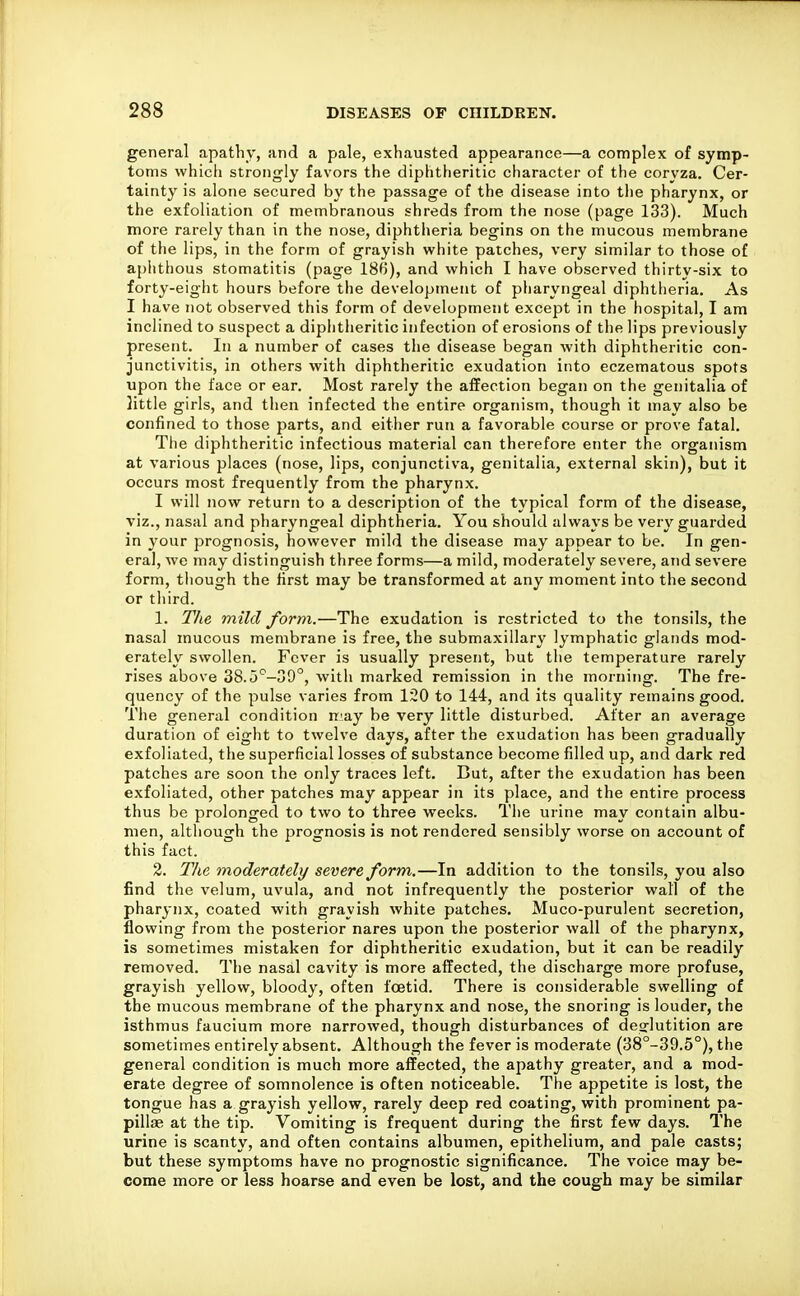 general apathy, and a pale, exhausted appearance—a complex of symp- toms vvhicli strongly favors the diphtheritic character of the coryza. Cer- tainty is alone secured by the passage of the disease into tlie pharynx, or the exfoliation of membranous shreds from the nose (page 133). Much more rarely than in the nose, diphtheria begins on the mucous membrane of the lips, in the form of grayish white patches, very similar to those of aphthous stomatitis (page 186), and which I have observed thirty-six to forty-eight hours before the development of pharyngeal diphtheria. As I have not observed this form of development except in the hospital, I am inclined to suspect a diphtheritic infection of erosions of the lips previously present. In a number of cases the disease began with diphtheritic con- junctivitis, in others with diphtheritic exudation into eczematous spots upon the face or ear. Most rarely the affection began on the genitalia of little girls, and then infected the entire organism, though it may also be confined to those parts, and either run a favorable course or prove fatal. The diphtheritic infectious material can therefore enter the organism at various places (nose, lips, conjunctiva, genitalia, external skin), but it occurs most frequently from the pharynx. I will now return to a description of the typical form of the disease, viz., nasal and pharyngeal diphtheria. You should always be very guarded in your prognosis, however mild the disease may appear to be. In gen- eral, we may distinguish three forms—a mild, moderately severe, atid severe form, though the first may be transformed at any moment into the second or tliird. 1. Tlie mild form.—The exudation is restricted to the tonsils, the nasal mucous membrane is free, the submaxillary lymphatic glands mod- erately swollen. Fever is usually present, but the temperature rarely rises above 38.5'^—39°, with marked remission in the morning. The fre- quency of the pulse varies from 120 to 144, and its quality remains good. The general condition rr.'ay be very little disturbed. After an average duration of eight to twelve days, after the exudation has been gradually exfoliated, the superficial losses of substance become filled up, and dark red patches are soon the only traces left. But, after the exudation has been exfoliated, other patches may appear in its place, and the entire process thus be prolonged to two to three weeks. The urine may contain albu- men, although the prognosis is not rendered sensibly worse on account of this fact. 3. Tlie moderately severe form.—In addition to the tonsils, you also find the velum, uvula, and not infrequently the posterior wall of the pharynx, coated with grayish white patches, Muco-purulent secretion, flowing from the posterior nares upon the posterior wall of the pharynx, is sometimes mistaken for diphtheritic exudation, but it can be readily removed. The nasal cavity is more affected, the discharge more profuse, grayish yellow, bloody, often foetid. There is considerable swelling of the mucous membrane of the pharynx and nose, the snoring is louder, the isthmus faucium more narrowed, though disturbances of deglutition are sometimes entirely absent. Although the fever is moderate (38°-39.5°), the general condition is much more affected, the apathy greater, and a mod- erate degree of somnolence is often noticeable. The appetite is lost, the tongue has a grayish yellow, rarely deep red coating, with prominent pa- pillae at the tip. Vomiting is frequent during the first few days. The urine is scanty, and often contains albumen, epithelium, and pale casts; but these symptoms have no prognostic significance. The voice may be- come more or less hoarse and even be lost, and the cough may be similar