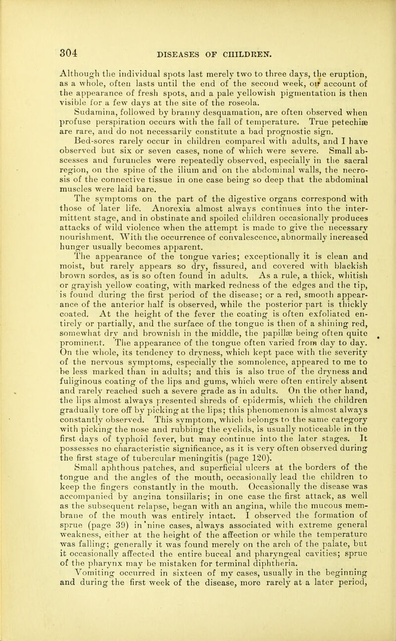 Although tlie individual sjiots last merely two to three days, the eruption, as a whole, often lasts until the end of the second week, oif account of the appearance of fresh spots, and a pale yellowisii pigmentation is then visible for a few da^'s at the site of the roseola. Sudamina, followed by branny desquamation, are often observed wlien profuse perspiration occurs with the fall of temperature. True petechise are rare, and do not necessarily constitute a bad prognostic sign. Bed-sores rarely occur in children compared witli adults, and I have observed but six or seven cases, none of which were severe. Small ab- scesses and furuncles were repeatedly observed, especially in the sacral region, on the spine of the ilium and on the abdominal walls, the necro- sis of the connective tissue in one case being so deep that the abdominal muscles were laid bare. The symptoms on the part of the digestive organs correspond with those of later life. Anorexia almost always continues into the inter- mittent stage, and in obstinate and spoiled cliildren occasionally produces attacks of wild violence when the attempt is made to give the necessary nourishment. With the occurrence of convalescence, abnormally increased hunger usually becomes apparent. The appearance of the tongue varies; exceptionally it is clean and moist, but rarely appears so dry, fissured, and covered with blackish brown sordes, as is so often found in adults. As a rule, a thick, whitish or grayish yellow coating, with marked redness of the edges and the tip, is found during the first ])eriod of the disease; or a red, smooth appear- ance of the anterior half is observed, while the posterior part is thickly coated. At the height of the fever the coatins: is often exfoliated en- tirely or partially, and the surface of the tongue is then of a shining red, somewhat dry and brownish in the middle, tiie papilte being often quite prominent. The appearance of the tongue often varied from day to day. On the whole, its tendency to dryness, which kept pace with the severity of the nervous symjDtoms, especially the somnolence, appeared to me to be less marked than in adults; and this is also true of the dryness and fuliginous coating of the lips and gums, which were often entirely absent and rarely reached such a severe grade as in adults. On the other hand, the lips almost always presented shreds of epidermis, which the children gradually tore off by picking at the lips; this phenomenon is almost alwaj's constantly observed. This symptom, which belongs to the same category with picking the nose and rubbing the eyelids, is usually noticeable in the first days of typhoid fever, but may continue into the later stages. It possesses no characteristic significance, as it is very often observed during the first stage of tubercular meningitis (page 120). Small aphthous patches, and superficial ulcers at the borders of the tongue and the angles of the mouth, occasionally lead the children to keep the fingers constantly in the mouth. Occasionally the disease was accompanied by anirina tonsillaris; in one case the first attack, as M^ell as the subsequent relapse, began with an angina, while the mucous mem- brane of the mouth was entirely intact. I observed the formation of sprue (page 39) in'nine cases, always associated with extreme general weakness, either at the height of the affection or while the temperature was falling; generally it was found merely on the arch of the palate, but it occasionally affected the entire buccal and pharyngeal cavities; sprue of the pharynx may be mistaken for terminal diphtheria. Vomiting occurred in sixteen of my cases, usually in the beginning and during the first week of the disease, more rarely at a later period,