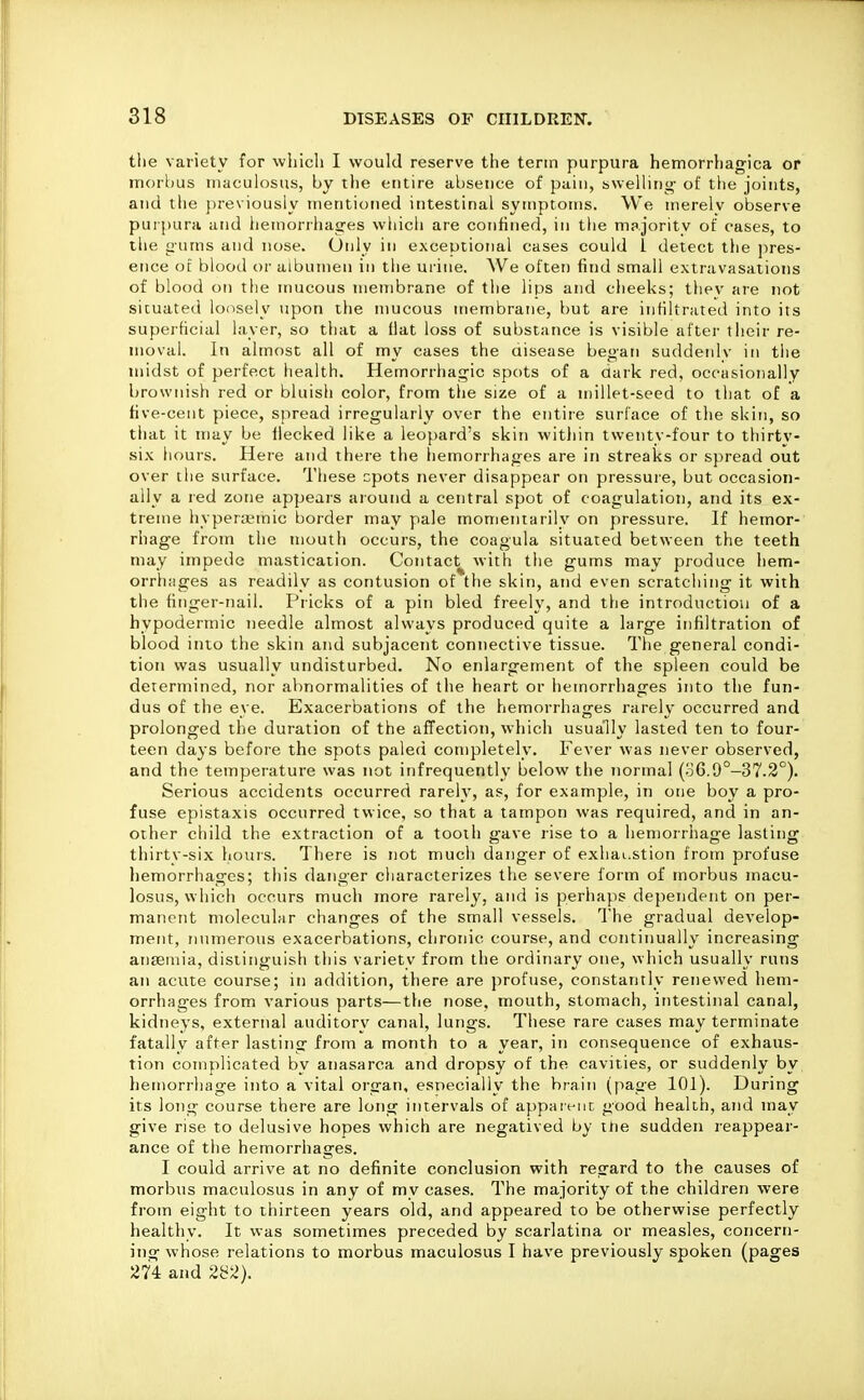 tlie variety for which I would reserve the term purpura hemorrhagica or morbus maculosus, by the entire absence of pain, swelling of the joints, and the previously mentioned intestinal symptoms. We inerelv observe purpura and iiemorihages whicii are confined, in the majority of cases, to the gums and nose. Only in exceutioiial cases could 1 detect the pres- ence ot blood or albumen in the ui'ine. We often find small extravasations of blood on the mucous membrane of the lips and cheeks; thev are not situated loosely upon the mucous membrane, but are infiltrated into its superficial layer, so that a fiat loss of substance is visible after their re- moval. In almost all of my cases the disease began suddenlv in the midst of perfect health. Hemorrhagic spots of a dark red, occasionally brownish red or bluish color, from tlie size of a millet-seed to that of a five-cent piece, spread irregularly over the entire surface of tlie skin, so tliat it may be flecked like a leopard's skin within twenty-four to thirtv- six hours. Here and there the hemorrhages are in streaks or spread out over the surface. These cpots never disappear on pressure, but occasion- ally a red zone appears aiound a central spot of coagulation, and its ex- treme hypent'inic border may pale momentarily on pressure. If hemor- rhage from the mouth occurs, the coagula situated between the teeth may impede mastication. Contact^ with tlie gums may produce hem- orrhages as readily as contusion of the skin, and even scratching it with the finger-nail. Pricks of a pin bled freely, and the introduction of a hypodermic needle almost always produced quite a large infiltration of blood into the skin and subjacent connective tissue. The general condi- tion was usually undisturbed. No enlargement of the spleen could be determined, nor abnormalities of the heart or hemorrhages into the fun- dus of the eye. Exacerbations of the hemorrhages rarely occurred and prolonged the duration of the affection, which usually lasted ten to four- teen days before the spots paleci completely. Fever was never observed, and the temperature was not infrequently below the normal (o6.9°-37.2°). Serious accidents occurred rarely, as, for example, in one boy a pro- fuse epistaxis occurred twice, so that a tampon was required, and in an- other child the extraction of a tooth gave rise to a hemorrhage lasting thirty-six liours. There is not much danger of exhai^stion from profuse hemorrhages; this danger characterizes the severe form of morbus macu- losus, which occurs much more rarely, and is perhaps dependent on per- manent molecular changes of the small vessels. The gradual develop- ment, numerous exacerbations, chronic course, and continually increasing anaemia, distinguish this variety from the ordinary one, which usually runs an acute course; in addition, there are profuse, constantly renewed hem- orrhages from various parts—the nose, mouth, stomach, intestinal canal, kidneys, external auditory canal, lungs. These rare cases may terminate fatally after lasting from a month to a year, in consequence of exhaus- tion complicated by anasarca and dropsy of the cavities, or suddenly by hemorrhage into a vital organ, especially the brain (page 101). During its long course there are long intervals of appaivnc good health, and may give rise to delusive hopes which are negatived by ttie sudden reappear- ance of the hemorrhages. I could arrive at no definite conclusion with regard to the causes of morbus maculosus in any of my cases. The majority of the children were from eight to thirteen years old, and appeared to be otherwise perfectly healthy. It was sometimes preceded by scarlatina or measles, concern- ing whose relations to morbus maculosus I have previously spoken (pages 274 and 2i^2}.