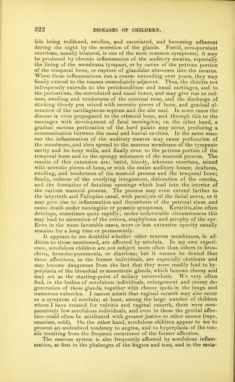 lids being reddened, swollen, and excoriated, and becoming adherent dui'ing tlie niglit by the secretion of the glands. Foetid, sero-purulent otorrhcea, usually bilateral, is one of the most common symptoms; it may be produced by chronic inflammation of the auditory meatus, especially the lining of the membrana tympani, or by caries of the petrous portion of the temporal bone, or rupture of glandular abscesses into the meatus. When these inflammations run a course extending over years, they may finally extend to the tissues immediately adjacent. Thus, the rhinitis not infrequently extends to the perichondrium and nasal cartilages, and to the periosteum, the convoluted and nasal bones, and may give rise to red- ness, swelling and tenderness of the external nose, and the discharge of stinking bloody pus mixed with necrotic pieces of bone, and gradual ul- ceration of the cartilaginous septum and the ala; nasi. In some cases the disease is even propagated to the ethmoid bone, and through this to the meninges with development of fatal meningitis; on the other hand, a gradual carious perforation of the hard palate may occur, producing a communication between the nasal and buccal cavities. In the same man- ner the inflammation of the auditory meatus may cause perforation of the membrane, and then spread to the mucous membrane of the tympanic cavity and its bony walls, and finally even to the petrous portion of the temporal bone and to the spongy substance of the mastoid process. The results of this extension are: foetid, bloody, ichoious otorrha'a, mixed with necrotic pieces of bone, or with the entire auditory bones; deafness, swelling, and tenderness of the mastoid process and the temporal bone; finally, redness of the overlying integument, dislocation of the concha, and the formation of fistulous openings which lead into the interior of the carious mastoid process. The process may even extend farther to the labyrinth and Fallopian canal, with paralysis of the facial nerve, or it may give rise to inflammation and thrombosis of the petrosal sinus and cause death under meningitic or p3-8emic symptoms. Keratitis.also often develops, sometimes quite rapidly; under unfavorable circumstances this may lead to ulceration of the cornea, staphyloma and atrophy of the eye. Even in the more favorable cases, more or less extensive opacity usually remains for a long time or permanently. It appears to me doubtful whether other mucous membranes, in ad- dition to those mentioned, are affected by scrofula. In my own experi- ence, scrofulous children are not subject more often than others to bron- chitis, broncho-pneumonia, or diarrhoea; but it cannot be denied that these affections, in the former individuals, are especially obstinate and may become dangerous from the fact that they more readily lead to hy- perplasia of the bronchial or mesenteric glands, which become cheesy and may act as the starting-point of miliary tuberculosis. We very often find, in the bodies of scrofulous individuals, enlargement and cheesy de- generation of these glands, together with cheesy spots in the lungs and numerous tubercles. I cannot admit that vaginal catarrh may also occur as a symptom of scrofula; at least, among the large number of children whom I have treated for vulvitis and vaginal catarrh, there were com- paratively few scrofulous individuals, and even in these the genital affec- tion could often be attributed with greater justice to other causes (rape, onanism, cold). On the other hand, scrofulous children appear to me to present an undoubted tendency to angina, and to hyperplasia of the ton- sils resulting from the frequent recurrence of the former affection. The osseous system is also frequently affected by scrofulous inflam- mation, at first in the phalanges of the fingers and toes, and in the meta-