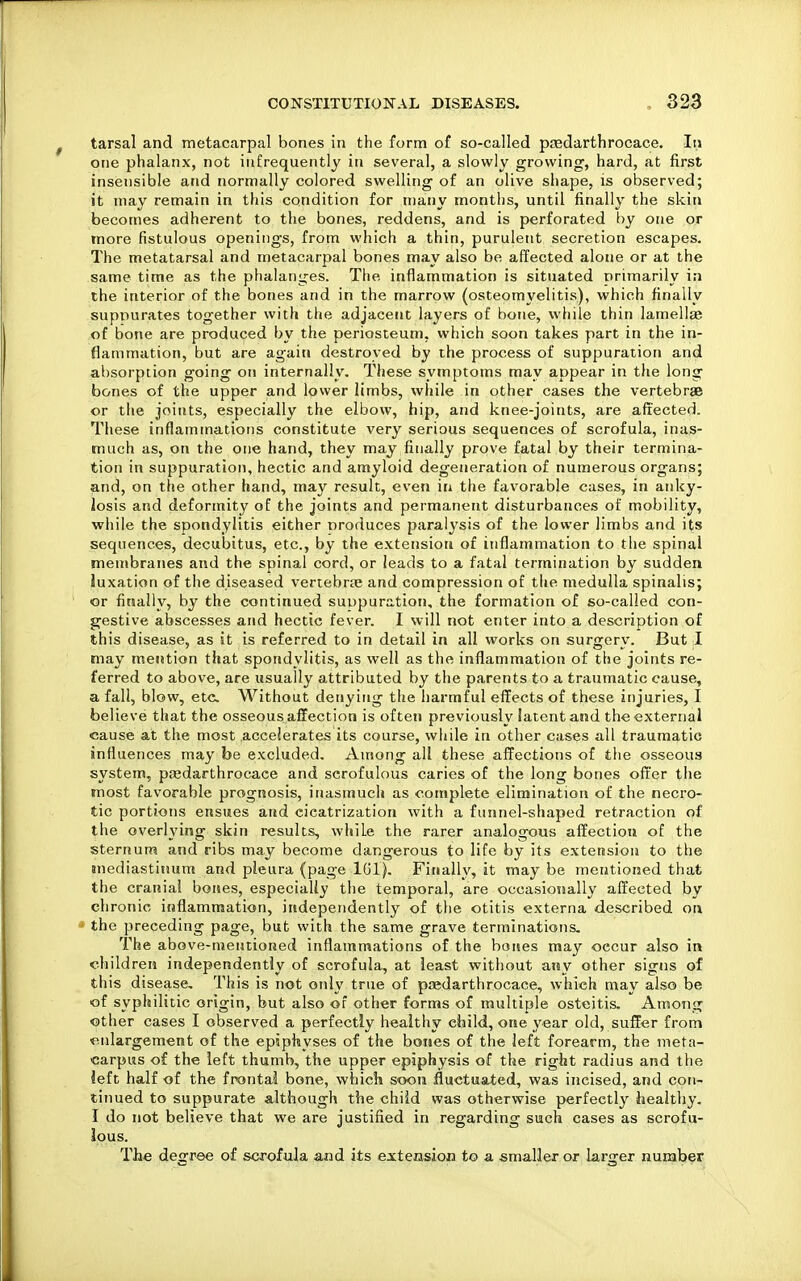 tarsal and metacarpal bones in the form of so-called predarthrocace. In one phalanx, not infrequently in several, a slowly growing, hard, at first insensible and normally colored swelling of an olive shape, is observed; it may remain in this condition for many months, until finally the skin becomes adherent to the bones, reddens, and is perforated by one or more fistulous openings, from which a thin, purulent secretion escapes. The metatarsal and metacarpal bones may also be affected alone or at the same time as the phalanges. The inflammation is situated primarily in the interior of the bones and in the marrow (osteomyelitis), which finally supnurates together with the adjacent layers of bone, while thin lamellae of bone are produced by the periosteum, which soon takes part in the in- flammation, but are again destroyed by the process of suppuration and absorption going on internally. These symptoms may appear in tlie long bones of the upper and lower limbs, while in other cases the vertebrae or the joints, especially the elbow, hip, and knee-joints, are aft'ected- These inflammations constitute very serious sequences of scrofula, inas- much as, on the one hand, they may finally prove fatal by their termina- tion in suppuration, hectic and amyloid degeneration of numerous organs; and, on the other hand, may result, even in the favorable cases, in anky- losis and deformity of the joints and permanent disturbances of mobility, while the spondylitis either nroduces paralysis of the lower limbs and its sequences, decubitus, etc., by the extension of inflammation to the spinal membranes and the spinal cord, or leads to a fatal termination by sudden luxation of the diseased vertebrai and compression of the medulla spinalis; or finally, by the continued suppuration, the formation of so-called con- g^estive abscesses and hectic fever. I will not enter into a description of this disease, as it is referred to in detail in all works on surgery. But I may mention that spondylitis, as well as the inflammation of the joints re- ferred to above, are usually attributed by the parents to a traumatic cause, a fall, blow, etc. Without denying the harmful effects of these injuries, I believe that the osseous affection is often previously latent and the external cause at the most accelerates its course, while in other cases all traumatic influences may be excluded. Among all these affections of the osseous system, poedarthrocaee and scrofulous caries of the long bones offer the most favorable prognosis, inasmuch as complete elimination of the necro- tic portions ensues and cicatrization with a funnel-shaped retraction of the overlying skin results, while the rarer analogous affection of the sternum and ribs may become dangerous to life by its extension to the mediastinum and pleura (page IGl), Finally, it may be mentioned that the cranial bones, especially the temporal, are occasionally affected by chronic inflammation, independently of the otitis externa described on the preceding page, but with the same grave terminations. The above-mentioned inflammations of the bones may occur also in children independently of scrofula, at least without any other signs of this disease. This is not only true of piedarthrocace, which may also be of syphilitic origin, but also of other forms of multiple osteitis. Among other cases I observed a perfectly healthy child, one year old, suffer from ■enlargement of the epiphyses of the bones of the left forearm, the meta- carpus of the left thumb, the upper epiphysis of the right radius and the left half of the frontal bone, which soon fluctuated, was incised, and con- tinued to suppurate although the child was otherwise perfectly healthy. I do not believe that we are justified in regarding such cases as scrofu- lous. TJae degree of scrofula and its extension to a smaller or larger number