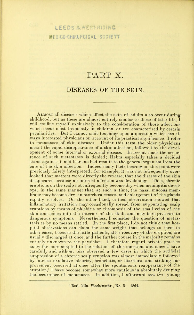 LEEDS .5< r.La. i^lDINC WEDICO-CHIRURCICAL SOCIETY PART X. DISEASES OF THE SKIN. Almost all diseases which affect the skin of adults also occur during childhood, but as these are almost entirely similar to those of later life, I will confine myself exclusively to the consideration of tliose aiTections which occur most frequently in children, or are characterized by certain peculiarities. But I cannot omit touching upon a question which has al- ways interested physicians on account of its practical significance: I refer to metastases of skin diseases. Under this term the older pliysicians meant the rapid disappearance of a skin affection, followed by the devel- opment of some internal or external disease. In recent times the occur- rence of such metastases is denied; Hebra especially takes a decided stand against it, and fears no bad results to the general organism from the cure of the skin affection. Indeed many facts bearing on this point were previously falsely interpreted; for example, it was not infrequently over- looked that matters were directly the reverse, that the disease of the skin disappeared because an internal affection was developing. Thus, chronic eruptions on the scalp not infrequently become dry when meningitis devel- ops, in the same manner that, at such a time, the nasal mucous mem- brane may become dry, an otorrhoea ceases, and enlargement of the glands rapidly resolves. On the other hand, critical observation showed that inflammatory irritation may occasionally spread from suppurating scalp eruptions by means of phlebitis or thrombosis of the small veins of the skin and bones into the interior of the skull, and may here give rise to dangerous symptoms. Nevertheless, I consider the question of metas- tasis as by no means settled. In the first place, I do not think that hos- pital observations can claim the same weight that belongs to them in other cases, because the little patients, after recovery of the eruption, are usually discharged at once, and the further course in the majority remains entirely unknown to the physician. I therefore regard private practice as by far more adapted to the solution of this question, and since I have carefully and without bias observed a few cases in which the artificial suppression of a chronic scalp eruption was almost immediately followed by intense exudative pleurisy, bronchitis, or diarrhoea, and striking im- provement occurred at once after the spontaneous reappearance of the eruption,' I have become somewhat more cautious in absolutely denying the occurrence of metastases. In addition, I afterward saw two young