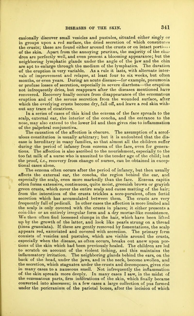 casionally discover small vesicles and pustules, situated either singly or in groups upon a red surface, the dried secretion of which constituirs the crusts; these are found either around the crusts or on intact portion) of the skin. Apart from the annoying pruritus, the majority of the cliii- dren are perfectly well, and even present a blooming appearance; but the neighboring lymphatic glands under the angle of the jaw and the chin are apt to enlarge through the medium of the lymphatics. The duration of the eruption is very variable. As a rule it lasts, with alternate inter- vals of improvement and relapse, at least four to six weeks, but often months, or even years. During an acute disease—for example, pneumonia or profuse losses of secretion, especially in severe diarrhoea—the eruption not infrequently dries, but reappears after the diseases mentioned have recovered. Recovery finally occurs from disappearance of the eczematous eruption and of the serous secretion from the wounded surface, after which the overlying crusts become dry, fall off, and leave a red skin with- out any trace of cicatrices. In a series of cases of this kind the eczema of the face spreads to the scalp, external ear, the interior of the concha, and the entrance to the nose, may also extend to the lower lid and then gives rise to inflammation of the palpebral conjunctiva. The causation of the affection is obscure. The assumption of a scrof- ulous constitution is usually arbitrary; but it is undoubted that the dis- ease is hereditary in many families, so that almost all the children suffer during the period of infancy from eczema of the face, even for genera- tions. The affection is also ascribed to the nourishment, especially to the too fat milk of a nurse who is unsuited to the tender age of the child; but the proof, i.e., recovery from change of nurses, can be obtained in excep- tional cases alone. The eczema often occurs after the period of infancy, but then usually affects the external ear, the concha, the region behind the ear, and especially the scalp, even more markedly than the face. Eczema capitis often forms extensive, continuous, quite moist, greenish brown or grayish green crusts, which cover the entire scalp and cause matting of the hair; from the interstices of the crusts trickles a sero-purulent, often foetid secretion which has accumulated between them. The crusts are very frequently full of pediculi. In other cases the affection is more limited and the scalp is only covered with the crusts in places; it either presents a coin-like or an entirely irregular form and a dry mortar-like consistence. We then often find loosened clumps in the hair, which have been lifted up by the growth of the latter, and look like pearls strung on a thread (tinea granulata). If these are gently removed by fomentations, the scalp appears red, excoriated and covered with secretion. The primary form consists of vesicles and pustules, which are visible around the crusts, especially when the disease, as often occurs, breaks out anew upon por- tions of the skin which had been previously healed. The children are led to scratch on account of the violent itching, and this maintains the inflammatory irritation. The neighboring glands behind the ears, on the back of the head, under the jaws, and in the neck, become swollen, and the secretion, which stagnates under the crusts and decomposes, gives rise in many cases to a nauseous smell. Not infrequently the inflammation of the skin spreads more deeply. In many cases I saw, in the midst of the eczematous parts, firm infiltrations of the skin, which finally became converted into abscesses; in a few cases a large collection of pus formed under the pericranium of the parietal bones, after the incision of which
