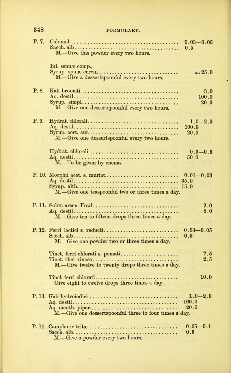 P. 7. Calomel 0.03—0.05 Sacch. alb 0.5 M.—Give this powder every two hours. Inf. sennne comp., Synip. spinse cervin aa 25.0 M.—Give a dessertspoonful every two hours. P. 8. Kali bromati 3.0 Aq. destil 100.0 Syrup, simpl 20.0 M.—Give one dessertspoonful every two hours. P. 9. Hydrat. chlorali 1.0—2.0 Aq. destil 100.0 Syrup, cort. aur 20.0 M.—Give one dessertspoonful every two hours. Hydrat. chlorali 0.3—0.5 Aq. destil 50.0 M.—To be given by enema. P. 10. Morphii acet. s. muriat 0.01—0.03 Aq. destil 35.0 Syrup, alth 15.0 M.—Give one teaspoonful two or three times a day. P. 11. Solut. arsen. Fowl 2.0 Aq. destil 8.0 M.—Give ten to fifteen drops three times a day. P. 12. Ferri lactici s. reducti 0.03—0.05 Sacch. alb 0.5 M.—Give one powder two or three times a day. Tinct. ferri chlorati s. pomati 7.5 Tinct. rhei vinosa 2,5 M.—Give twelve to twenty drops three times a day. Tinct. ferri chlorati 10.0 Give eight to twelve drops three times a day. P. 13. Kali hydroiodici 1.0—2.0 Aq. destil 100.0 Aq. menth. piper. 20.0 M.—Give one dessertspoonful three to four times a day. P. 14. Camphorae tritse 0.05—0.1 Sacch. alb. 0.5