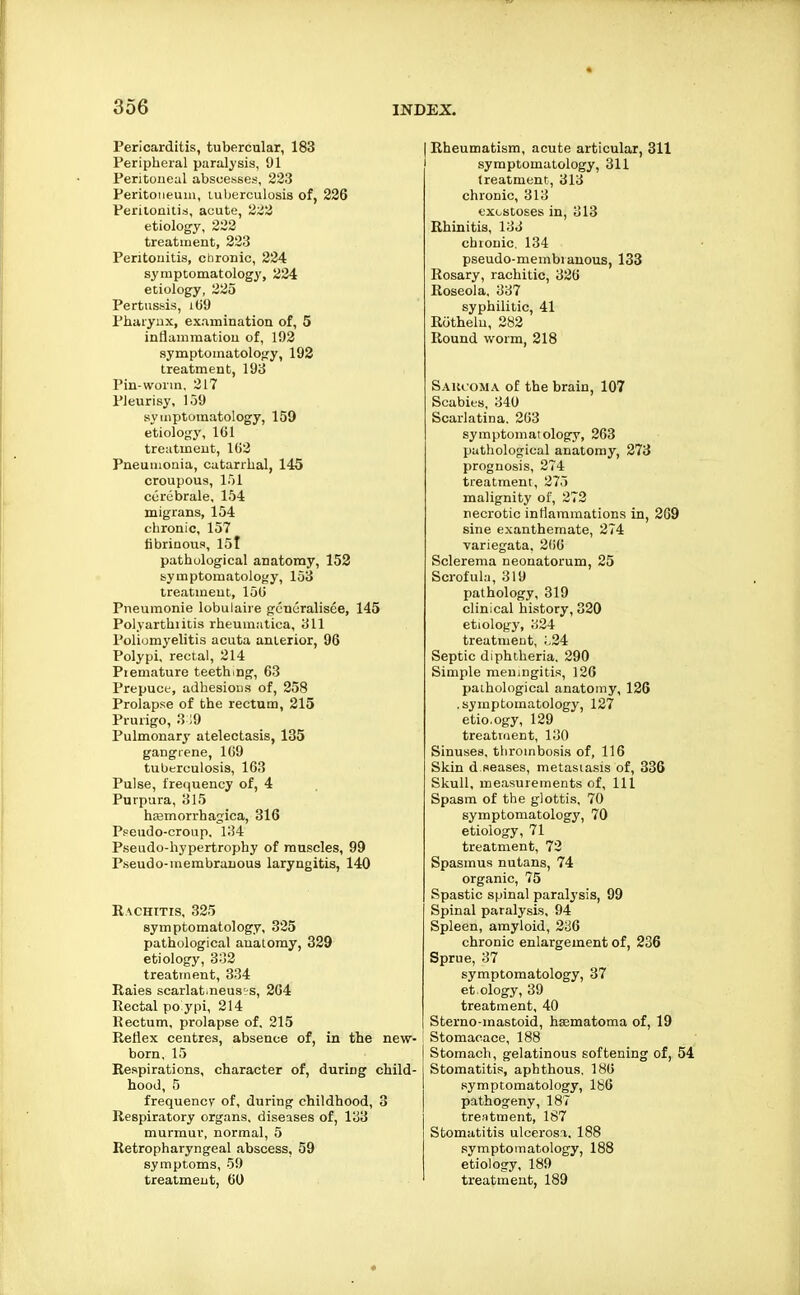 Pericarditis, tubercular, 183 Peripheral paralysis, 1)1 Peritoneal abscesses, 233 Peritoneum, luberculosis of, 226 Peritonitis, acute, 2Z2 etiology, 223 treatment, 223 Peritonitis, chronic, 224 symptomatology, 224 etiology, 225 Pertussis, iG9 Pharyux, examination of, 5 inflammation of, 193 symptomatology, 192 treatment, 193 Pin-worm. 217 Pleurisy, 109 symptomatology, 159 etiology, 101 treatment, 103 Pneumonia, catarrhal, 145 croupous, 151 curebrale, 154 migrans, 154 chronic, 157 fibrinous, 15l pathological anatomy, 152 symptomatology, 153 treatment, 150 Pneumonic lobulaire generalisee, 145 Polyartbiitis rheuraatica, 311 Poliomyelitis acuta anterior, 96 Polypi, rectal, 214 Piemature teething, 63 Prepuct, adhesions of, 258 Prolapse of the rectum, 215 Prurigo, 3 ;9 Pulmonary atelectasis, 135 gangrene, 109 tuberculosis, 163 Pulse, trec^uency of, 4 Purpura, 315 ha3morrhagica, 316 Pseudo-croup, 134 Pseudo-hypertrophy of muscles, 99 Pseudo-membrauous laryngitis, 140 Rachitis, 325 symptomatology, 325 pathological anatomy, 339 etiology, 332 treatment, 334 Raies scarlat.neus-S, 264 Rectal po ypi, 214 Rectum, prolapse of, 215 Reflex centres, absence of, in the new- born, 15 Respirations, character of, during child- hood, 5 frequency of, during childhood, 3 Respiratory organs, diseases of, 133 murmur, normal, 5 Retropharyngeal abscess, 59 symptoms, 59 treatment, 60 Rheumatism, acute articular, 311 symptomatology, 311 treatment, 313 chronic, 313 exostoses in, 313 Rhinitis, 133 chionic. 134 pseudo-membiauous, 133 Rosary, rachitic, 336 Roseola, 337 syphilitic, 41 Rcithelu, 283 Round worm, 218 Saiuoma of the brain, 107 Scabies, 340 Scarlatina. 263 symptomatology, 263 pathological anatomy, 273 prognosis, 274 treatment, 275 malignity of, 272 necrotic inflammations in, 269 sine exanthemate, 374 variegata, 3(i6 Sclerema neonatorum, 25 Scrofula, 319 pathology, 319 clinical history, 320 etiology, ;^)24 treatment, ;.24 Septic diphtheria. 290 Simple meningiti.«i, 126 palhological anatomy, 126 .symptomatology, 127 etio.ogy, 129 treatment, 130 Sinuses, thrombosis of, 116 Skin d seases, metastasis of, 336 Skull, measurements of. 111 Spasm of the glottis, 70 symptomatology, 70 etiology, 71 treatment, 72 Spasmus nutans, 74 organic, 75 Spastic spinal paralysis, 99 Spinal paralysis, 94 Spleen, amyloid, 236 chronic enlargement of, 236 Sprue, 37 symptomatology, 37 et.ology, 39 treatment, 40 Sterno-mastoid, haematoma of, 19 Stomacace, 188 Stomach, gelatinous softening of, 54 Stomatitis, aphthous. 180 symptomatology, 180 pathogeny, 187 tre!itment, 187 Stomatitis ulcerosa, 188 symptomatology, 188 etiology, 189 treatment, 189