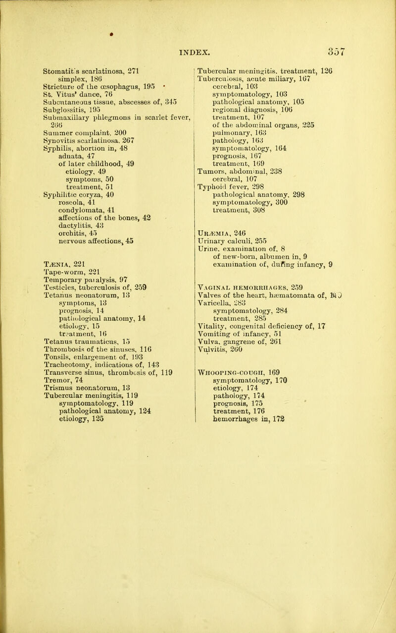 Stomatit's scarlatinosa, 271 simplex, 180 Stricture of ihe oesophagus, 195 • St. Vitus' dunce, 76 Subcutaneou3 tissue, abscesses of, 345 Subglossitis, 105 Submaxillary phlegmons in scarlet fever, 3(5(5 Summer complaint, 200 Synovitis scarlatinosa. 2(57 Syphilis, abortion in, 48 adnata, 47 of later childhood, 49 etiology, 49 symptoms, 50 treatment, 51 Syphilitic coryza, 40 roseola, 41 condylomata, 41 affections of the bones, 42 dactylitis, 4;5 orchitis, 45 nervous afiEectionSj 45 T^.NiA, 231 Tape-worm, 221 Temporary pai alysis, 97 Testicles, tuberculosis of, 259 Tetanus neonatorum, 13 symptoms, 13 prognosis, 14 patliiilogical anatomy, 14 etiology, 15 trjatmeut, 1(i Tetanus trauinaticus, 15 Thrombosis of tbe sinuses, IIG Tonsils, enlargement of, 193 Tracheotomy, indications of, 143 Transverse sinus, thrombosis of, 119 Tremor, 74 Trismus neonatorum, 13 Tubercular meningitis, 119 symptomatology, 119 pathological anatomy, 134 etiology, 125 Tubercular meningitis, treatment, 126 Tuberculosis, acute miliary, 1(57 cerebral, 103 symptomatology, 103 pathological anatomy, 105 regional diagnosis, lOG treatment, 107 of the abdominal organs, 225 pulmonary, 103 pathology, 103 symptomatology, 104 prognosis, 107 treatment, 109 Tumors, abdominal, 238 cerebral, 107 Typhoid fever, 298 pathological anatomy, 298 symptomatology, 300 treatment, 308 Ur/1<:mia, 246 Urinary calculi, 255 Urine, examination of. 8 of new-born, albumen in, 9 examination of, dui'ing infancy, 9 Vaginal hemorkiiages. 259 Valves of the heart, hajmatomata of, IW J Varicella, 283 symptomatology, 284 treatment, 285 Vitality, congenital deficiency of, 17 Vomiting of infancy, 51 Vulva, gangrene of, 201 Vulvitis, 200 Whooping-cough, 169 symptomatology, 170 etiology, 174 pathology, 174 prognosis, 175 treatment, 176 hemorrhages in, 172