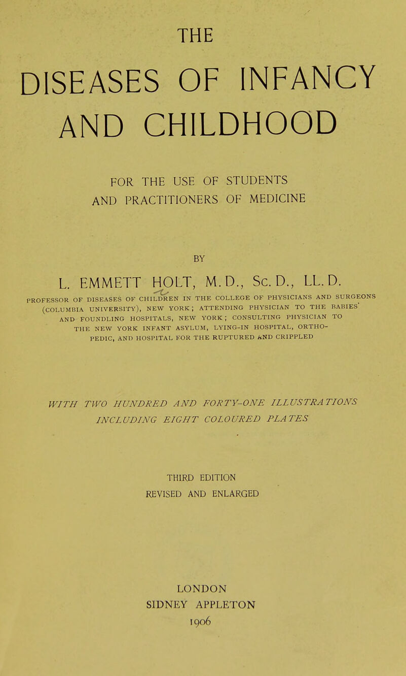 THE DISEASES OF INFANCY AND CHILDHOOD FOR THE USE OF STUDENTS AND PRACTITIONERS OF MEDICINE BY L. EMMETT HOLT, M.D., Sc. D., LL. D. PROFESSOR OF DISEASES OF CHILDREN IN THE COLLEGE OF PHYSICIANS AND SURGEONS (COLUMBIA UNIVERSITY), NEW YORK; ATTENDING PHYSICIAN TO THE BABIES' AND FOUNDLING HOSPITALS, NEW YORK; CONSULTING PHYSICIAN TO THE NEW YORK INFANT ASYLUM, LYING-IN HOSPITAL, ORTHO- PEDIC, AND HOSPITAL FOR THE RUPTURED AND CRIPPLED WITH TWO HUNDRED AND FORTY-ONE ILLUSTRATIONS INCLUDING EIGHT COLOURED PLATES THIRD EDITION REVISED AND ENLARGED LONDON SIDNEY APPLETON 1906