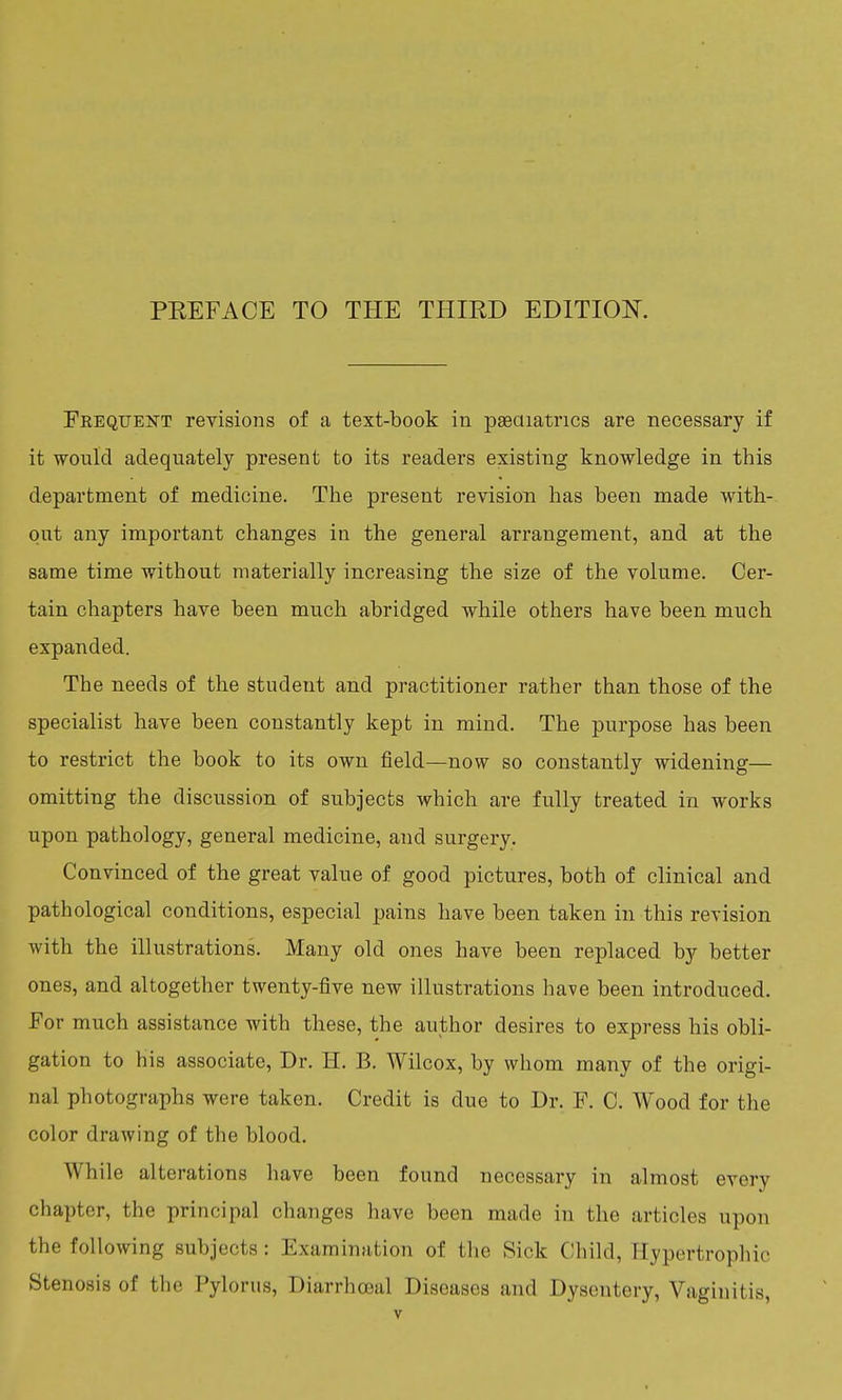 Frequent revisions of a text-book in paediatrics are necessary if it would adequately present to its readers existing knowledge in this department of medicine. The present revision has been made with- out any important changes in the general arrangement, and at the same time without materially increasing the size of the volume. Cer- tain chapters have been much abridged while others have been much expanded. The needs of the student and practitioner rather than those of the specialist have been constantly kept in mind. The purpose has been to restrict the book to its own field—now so constantly widening— omitting the discussion of subjects which are fully treated in works upon pathology, general medicine, and surgery. Convinced of the great value of good pictures, both of clinical and pathological conditions, especial pains have been taken in this revision with the illustrations. Many old ones have been replaced by better ones, and altogether twenty-five new illustrations have been introduced. For much assistance with these, the author desires to express his obli- gation to his associate, Dr. H. B. Wilcox, by whom many of the origi- nal photographs were taken. Credit is clue to Dr. F. C. Wood for the color drawing of the blood. While alterations have been found necessary in almost every chapter, the principal changes have been made in the articles upon the following subjects: Examination of the Sick Child, Hypertrophic Stenosis of the Pylorus, Diarrhceal Diseases and Dysentery, Vaginitis,