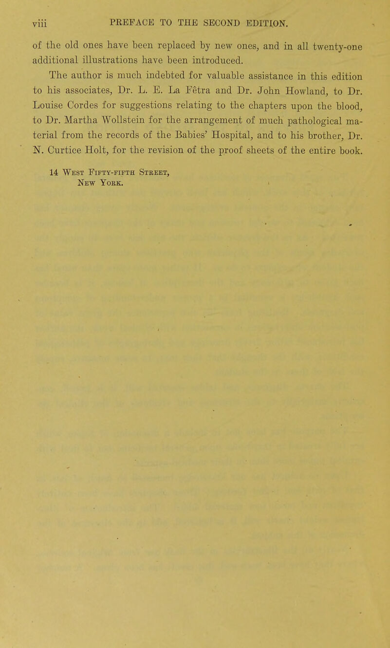 of the old ones have been replaced by new ones, and in all twenty-one additional illustrations have been introduced. The author is much indebted for valuable assistance in this edition to his associates, Dr. L. E. La Fetra and Dr. John Howland, to Dr. Louise Cordes for suggestions relating to the chapters upon the blood, to Dr. Martha Wollstein for the arrangement of much pathological ma- terial from the records of the Babies' Hospital, and to his brother, Dr. N. Curtice Holt, for the revision of the proof sheets of the entire book. 14 West Fifty-fifth Street, New York. i