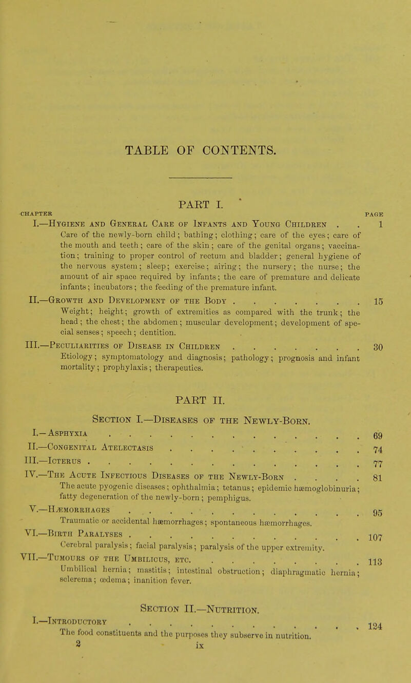 PAET I. CHAPTER PAGE I.—Hygiene and General Care of Infants and Young Children . . 1 Care of the newly-born child; bathing; clothing; care of the eyes; care of the mouth and teeth; care of the skin ; care of the genital organs; vaccina- tion ; training to proper control of rectum and bladder; general hygiene of the nervous system; sleep; exercise; airing; the nursery; the nurse; the amount of air space required by infants; the care of premature and delicate infants; incubators; the feeding of the premature infant. II.—Growth and Development of the Body 15 Weight; height; growth of extremities as compared with the trunk; the head; the chest; the abdomen; muscular development; development of spe- cial senses; speech; dentition. III.—Peculiarities of Disease in Children 30 Etiology; symptomatology and diagnosis; pathology; prognosis and infant mortality ; prophylaxis; therapeutics. PART II. Section I.—Diseases of the Newly-Born. I.—Asphyxia go, II. —Congenital Atelectasis ........ 74 III. —Icterus m IV. —The Acute Infectious Diseases of the Newly-Born .... 81 The acute pyogenic diseases; ophthalmia; tetanus; epidemic hemoglobinuria; fatty degeneration of the newly-born; pemphigus. V.—Hemorrhages 95 Traumatic or accidental haemorrhages; spontaneous hemorrhages. VI.—Birth Paralyses -^07 Cerebral paralysis; facial paralysis; paralysis of the upper extremity. VII.—Tumours of the Umbilicus, etc ■ U3 Umbilical hernia; mastitis; intestinal obstruction; diaphragmatic hernia; sclerema; oedema; inanition fever. Section II.—Nutrition. I.—Introductory The food constituents and tho purposes they subserve in nutrition.