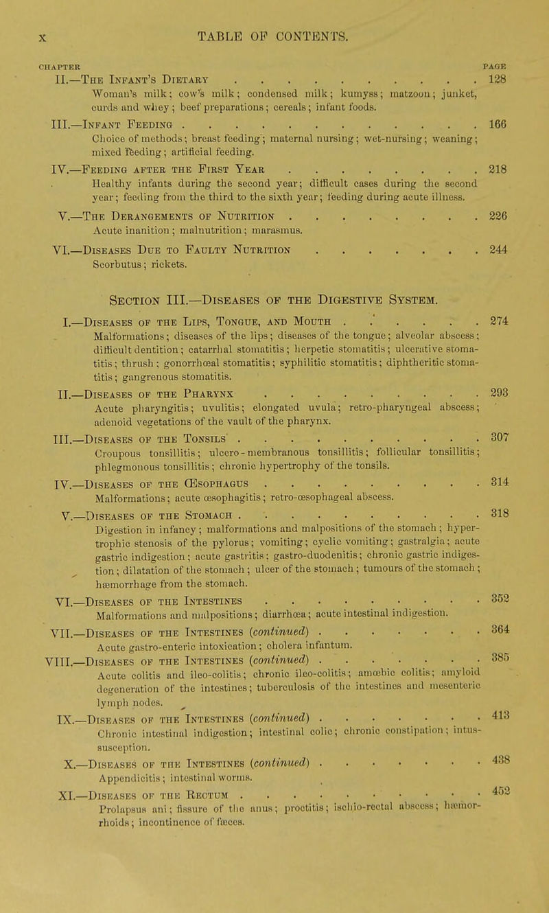 CHAPTER PAGE II. —The Infant's Dietary 128 Woman's milk; cow's milk; condensed milk; kumyss; matzoou; junket, curds and wJicy ; beef preparations; cereals; infant foods. III. —Infant Feeding 166 Choice of methods; breast feeding ; maternal nursing; wet-nursing; weaning; mixed feeding; artificial feeding. IV. —Feeding after the First Year 218 Healthy infants during the second year; difficult cases during the second year; feeding from the third to the sixth year; feeding during acute illness. V. —The Derangements of Nutrition 226 Acute inanition ; malnutrition ; marasmus. VI. —Diseases Due to Faulty Nutrition 244 Scorbutus; rickets. Section III.—Diseases of the Digestive System. I.—Diseases of the Lips, Tongue, and Mouth 274 Malformations; diseases of the lips ; diseases of the tongue; alveolar abscess ; difficult dentition; catarrhal stomatitis; herpetic stomatitis; ulcerative stoma- titis ; thrush; gonorrhosal stomatitis; syphilitic stomatitis; diphtheritic stoma- titis ; gangrenous stomatitis. II.—Diseases of the Pharynx 293 Acute pharyngitis; uvulitis; elongated uvula; retro-pharyngeai abscess; adenoid vegetations of the vault of the pharynx. III. —Diseases of the Tonsils 307 Croupous tonsillitis; ulccro-membranous tonsillitis; follicular tonsillitis; phlegmonous tonsillitis; chronic hypertrophy of the tonsils. IV. —Diseases of the (Esophagus 314 Malformations: acute oesophagitis ; retro-cesophageal abscess. V.—Diseases of the Stomach 318 Digestion in infancy; malformations and malpositions of the stomach ; hyper- trophic stenosis of the pylorus; vomiting; cyclic vomiting; gastralgia; acute gastric indigestion; acute gastritis; gastro-duodenitis; chronic gastric indiges- tion ; dilatation of the stomach ; ulcer of the stomach ; tumours of the stomach ; haemorrhage from the stomach. VI. —Diseases of the Intestines 352 Malformations and malpositions; diarrhoea; acute intestinal indigestion. VII. —Diseases of the Intestines (continued) 364 Acute gastro-enteric intoxication; cholera infantum. VIIL—Diseases of the Intestines (continued) 385 Acute colitis and ileo-colitis; chronic ileo-colitis; amoebic colitis; amyloid degeneration of the intestines; tuberculosis of the intestines and mesenteric lymph nodes. IX.—Diseases of the Intestines (continued) 413 Chronic intestinal indigestion; intestinal colic; chronic constipation; intus- susception. X.—Diseases of the Intestines (continued) 438 Appendicitis; intestinal worms. XI.—Diseases of the Rectum 452 Prolapsus ani; fissure of the anus; proctitis; isehio-rcotul abscess; hemor- rhoids; incontinence of liucos.