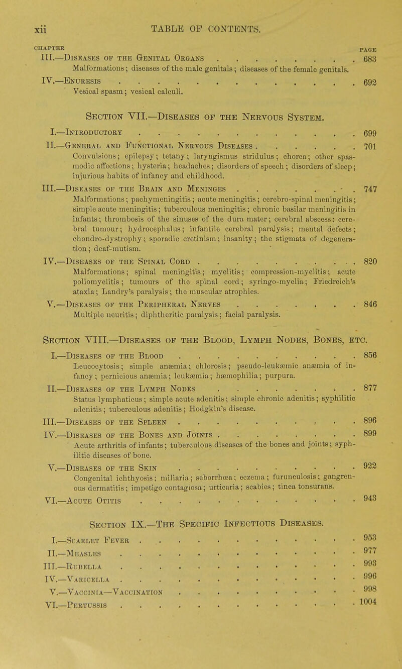 CHAPTER PAGE III. —Diseases op the Genital Organs 683 Malformations; diseases of the male genitals; diseases of the female genitals. IV. —Enuresis 692 Vesical spasm; vesical calculi. Section VII.—Diseases of the Nervous System. I.—Introductory 699 II.—General and Functional Nervous Diseases 701 Convulsions; epilepsy ; tetany ; laryngismus stridulus ; chorea; other spas- modic affections; hysteria; headaches; disorders of speech ; disorders of sleep; injurious habits of infancy and childhood. III. —Diseases of the Brain and Meninges - . 747 Malformations; pachymeningitis; acute meningitis ; cerebro-spinal meningitis; simple acute meningitis; tuberculous meningitis ; chronic basilar meningitis in infants; thrombosis of the sinuses of the dura mater; cerebral abscess: cere- bral tumour; hydrocephalus; infantile cerebral paralysis; mental defects; chondro-dystrophy; sporadic cretinism; insanity; the stigmata of degenera- tion ; deaf-mutism. IV. —Diseases of the Spinal Cord 820 Malformations; spinal meningitis; myelitis; compression-myelitis; acute poliomyelitis; tumours of the spinal cord; syringo-myelia; Friedreich's ataxia; Landry's paralysis; the muscular atrophies. V.—Diseases of the Peripheral Nerves 846 Multiple neuritis; diphtheritic paralysis; facial paralysis. Section VIII.—Diseases of the Blood, Lymph Nodes, Bones, etc. I.—Diseases of the Blood 856 Leucocytosis; simple aneemia; chlorosis; pseudo-leuka3mic anaemia of in- fancy; pernicious anaemia; leukaemia; haemophilia; purpura. II.—Diseases of the Lymph Nodes 877 Status lymphaticus; simple acute adenitis; simple chronic adenitis; syphilitic adenitis ; tuberculous adenitis ; Hodgkin's disease. III. —Diseases of the Spleen 896 IV. —Diseases of the Bones and Joints 899 Acute arthritis of infants; tuberculous diseases of tho bones and joints; syph- ilitic diseases of bone. V. —Diseases of the Skin 922 Congenital ichthyosis; miliaria; seborrhosa; eczema; furunculosis; gangren- ous dermatitis; impetigo contagiosa; urticaria; scabies; tinea tonsurans. VI. —Acute Otitis 943 Section IX.—The Specific Infectious Diseases. I.—Scarlet Pever . II.—Measles TIT.—Rubella IV.—Varicella . V.—Vaccinia—Vaccination VI.—Pertussis 953 977 993 996 998 1004