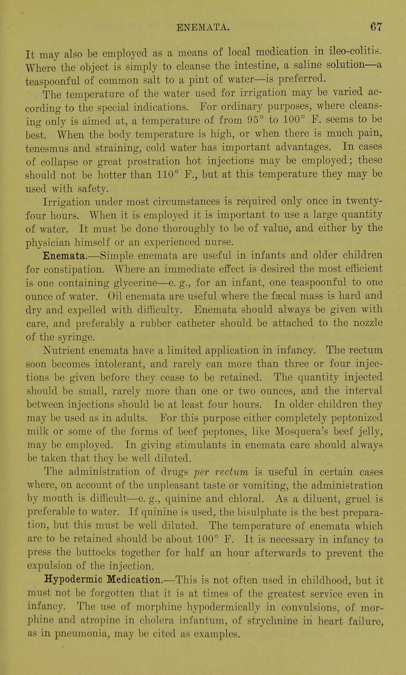 ENEMATA. It may also be employed as a means of local medication in ileo-colitis. Where the object is simply to cleanse the intestine, a saline solution—a teaspoonful of common salt to a pint of water—is preferred. The temperature of the water used for irrigation may be varied ac- cording to the special indications. For ordinary purposes, where cleans- ing only is aimed at, a temperature of from 95° to 100° F. seems to be best. When the body temperature is high, or when there is much pain, tenesmus and straining, cold water has important advantages. In cases of collapse or great prostration hot injections may be employed; these should not be hotter than 110° F., but at this temperature they may be used with safety. Irrigation under most circumstances is required only once in twenty- four hours. When it is employed it is important to use a large quantity of water. It must be done thoroughly to be of value, and either by the physician himself or an experienced nurse. Enemata.—Simple enemata are useful in infants and older children for constipation. Where an immediate effect is desired the most efficient is one containing glycerine—e. g., for an infant, one teaspoonful to one ounce of water. Oil enemata are useful where the faecal mass is hard and dry and expelled with difficulty. Enemata should always be given with care, and preferably a rubber catheter should be attached to the nozzle of the syringe. Nutrient enemata have a limited application in infancy. The rectum soon becomes intolerant, and rarely can more than three or four injec- tions be given before they cease to be retained. The quantity injected should be small, rarely more than one or two ounces, and the interval between injections should be at least four hours. In older children they may be used as in adults. For this purpose either completely peptonized milk or some of the forms of beef peptones, like Mosquera's beef jelly, may be employed. In giving stimulants in enemata care should always be taken that they be well diluted. The administration of drugs per rectum is useful in certain cases where, on account of the unpleasant taste or vomiting, the administration by mouth is difficult—e. g., quinine and chloral. As a diluent, gruel is preferable to water. If quinine is used, the bisulphate is the best prepara- tion, but tins must be well diluted. The temperature of enemata which are to be retained should be about 100° F. It is necessary in infancy to press the buttocks together for half an hour afterwards to prevent the expulsion of the injection. Hypodermic Medication.—This is not often used in childhood, but it in list not be forgotten that it is at times of the greatest service even in infancy. The use of morphine hvpodermically in convulsions, of mor- phine and atropine in cholera infantum, of strychnine in heart failure, as in pneumonia, may be cited as examples.