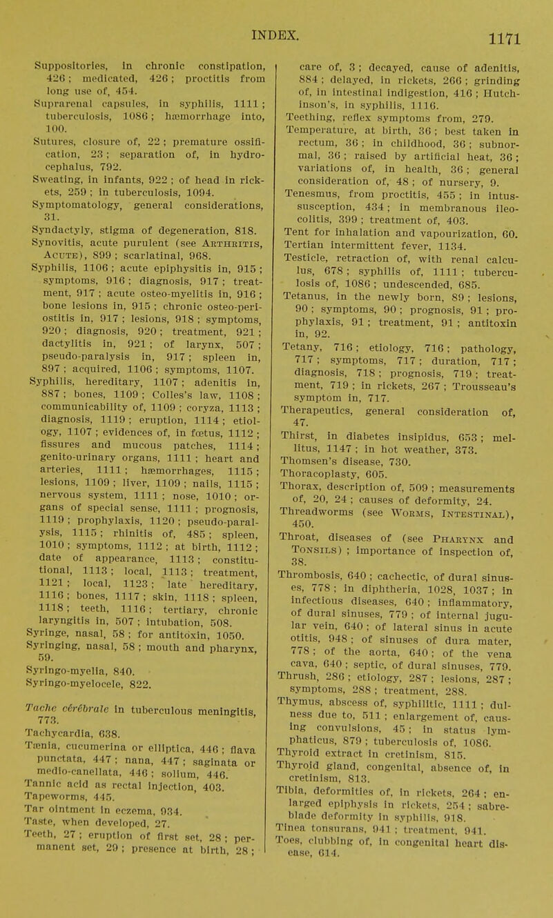 Suppositories, In chronic constipation, 426; medicated, 420; proctitis from long use of, 454. Suprarenal capsules, in syphilis, 1111; tuberculosis, 1086; haemorrhage Into, 100. Sutures, closure of, 22 ; premature ossifi- cation. 23 : separation of, in hydro- cephalus, 792. Sweating, in infants, 922 ; of head in rick- ets, 259 ; in tuberculosis, 1094. Symptomatology, general considerations, 31. Syndactyly, stigma of degeneration, 818. Synovitis, acute purulent (see Arthritis, Acute), 899; scarlatinal, 968. Syphilis, 1106 ; acute epiphysitis in, 915 ; symptoms, 916; diagnosis, 917; treat- ment, 917 ; acute osteo-myelitis in, 916 ; bone lesions in, 915 ; chronic osteoperi- ostitis in, 917 ; lesions, 918 ; symptoms, 920 ; diagnosis, 920 ; treatment, 921 ; dactylitis in, 921 ; of larynx, 507 ; pseudo-paralysis in, 917 ; spleen in, 897 ; acquired, 1106 ; symptoms, 1107. Syphilis, hereditary, 1107 ; adenitis in, 887 ; bones, 1109 ; Colles's law, 1108 ; communicability of, 1109 ; eoryza, 1113 ; diagnosis, 1119 ; eruption, 1114 ; etiol- ogy, 1107 ; evidences of, in foetus, 1112 ; Assures and mucous patches, 1114; genito-urinary organs, 1111 ; heart and arteries, 1111; hemorrhages, 1115; lesions, 1109 ; liver, 1109 ; nails, 1115 ; nervous system, 1111 ; nose, 1010 ; or- gans of special sense, 1111 ; prognosis, 1119; prophylaxis, 1120; pseudo-paral- ysis, 1115; rhinitis of, 485 ; spleen, 1010 ; symptoms, 1112 ; at birth, 1112 ; date of appearance, 1113 ; constitu- tional, 1113; local, 111.3; treatment, 1121 ; local, 1123 ; late hereditary, 1116; bones, 1117; skin, 1118; spleen, 1118; teeth, 1116; tertiary, chronic laryngitis in, 507; intubation, 508. Syringe, nasal, 58 ; for antitoxin, 1050. Syringing, nasal, 58 ; mouth and pharynx 59. Kyringo-myelia, 840. Syringo-myelocele, 822. Tachr c€r6brale in tuberculous meningitis 773. ' Tachycardia, 638. Tmnia, cucumerina or elllptica. 446; flava punctata, 447; nana, 447; saglnata or medio-canollata, 446; solium, 446. Tannic acid as rectal Injection, 403. Tapeworms, 445. Tar ointment In eczema, 934. Taste, when developed, 27. Teeth, 27 ; eruption of first set, 28 ; per- manent set, 29; presence at birth, 28; care of, 3 ; decayed, cause of adenitis, 884 ; delayed, in rickets, 266 ; grinding of, in intestinal indigestion, 416; Hutch- inson's, in syphilis, 1116. Teething, reflex symptoms from, 279. Temperature, at birth, 36; best taken in rectum, 36; in childhood, 36; subnor- mal, 36; raised by artificial heat, 36; variations of, in health, 36; general consideration of, 48 ; of nursery, 9. Tenesmus, from proctitis, 455 ; in intus- susception, 434; in membranous ileo- colitis, 399 ; treatment of, 403. Tent for inhalation and vapourization, 60. Tertian intermittent fever, 1134. Testicle, retraction of, with renal calcu- lus, 678 ; syphilis of, 1111 ; tubercu- losis of, 1086 ; undescended, 685. Tetanus, in the newly born, 89 ; lesions, 90 ; symptoms, 90 ; prognosis, 91 ; pro- phylaxis, 91 ; treatment, 91; antitoxin in, 92. Tetany, 716; etiology, 716; pathology, 717 ; symptoms, 717 ; duration, 717; diagnosis, 718 ; prognosis, 719; treat- ment, 719 ; in rickets, 267 ; Trousseau's symptom in, 717. Therapeutics, general consideration of, 47. Thirst, in diabetes insipidus, 653; mel- litus, 1147 ; in hot weather, 373. Thomsen's disease, 730. Thoracoplasty, 605. Thorax, description of, 509 ; measurements of, 20, 24 ; causes of deformity, 24. Threadworms (see Worms, Intestinal), 450. Throat, diseases of (see Pharynx and Tonsils) ; importance of inspection of, 38. Thrombosis, 640 ; cachectic, of dural sinus- es, 778 ; in diphtheria, 1028, 1037 ; In infectious diseases, 640 ; inflammatory, of dural sinuses, 779 ; of internal jugu- lar vein. 640 ; of lateral sinus in acute otitis, 948 ; of sinuses of dura mater, 778 ; of the aorta, 640 ; of the vena cava, 640 ; septic, of dural sinuses, 779. Thrush, 280 ; etiology, 287 ; lesions, 287 ; symptoms, 288 ; treatment, 288. Thymus, abscess of, syphilitic, mi ; dul- ness due to, 511 ; enlargement of. caus- ing convulsions. 45; in status lym- phaticus, 879 ; tuberculosis of, 1086. Thyroid extract in cretinism, Sl.r>. Thyroid gland, congenital, absence of, in cretinism, 813. Tibia, deformities of, in rickets, 264; en- larged epiphysis in rickets, 254; sabre- blnde deformity in syphilis, 918, Tinea tonsurans, 941 ; treatment. 941. Toes, clubbing of, In congenital heart dis- ease, 614.