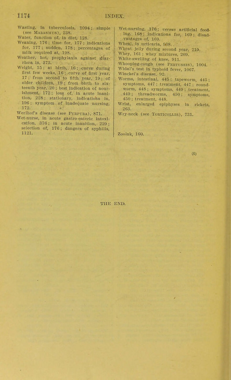 Wasting. In tuberculosis, 1004; simple (see Marasmus), 238. Water, function of, in diet, 128. Weaning, 176; time for, 177; indications for, 177; sudden, 178 ; percentages of milk required at, 108. Weather, hot, prophylaxis against diar- rhoea in, 373. Weight, 15; at birth, 16; curve during first few weeks, 10 ; curve of first year, 17; from second to fifth year, 10; of older children, 10 ; from birth to six- teenth year, 20 ; best indication of nour- ishment, 172 ; loss of, in acute inani- tion, 228 ; stationary, indications in, 106; symptom of inadequate nursing, 172. Werlhof's disease (see Purpura), 871. Wet-nurse, in acute gastro-enteric intoxi- cation, 376; in acute inanition, 220; selection of, 176; dangers of syphilis, 1121. Wet-nursing, 176; versus artificial feed- ing, 168; indications for, 160; disad- vantages pf, 169. Wheal, in urticaria, 038. . ' Wheat jelly during second year, 210. Whey, 161 ; whey mixtures, 209! White-swelling of knee, 011. Whooping-cough (see Pertussis), 1004. Wldal's test in typhoid fever, 10G7. Winckel's disease, 02. Worms, intestinal, 445; tapeworm, 445; symptoms, 447 ; treatment, 447 ; round- worm, 448 ; symptoms, 440 ; treatment, -110; threadworms, 450; symptoms, 450 ; treatment, 448. Wrist, enlarged epiphyses in rickets, 263. Wry-neck (see Torticollis), 731. Zooiak, 160. (6) THE END. I