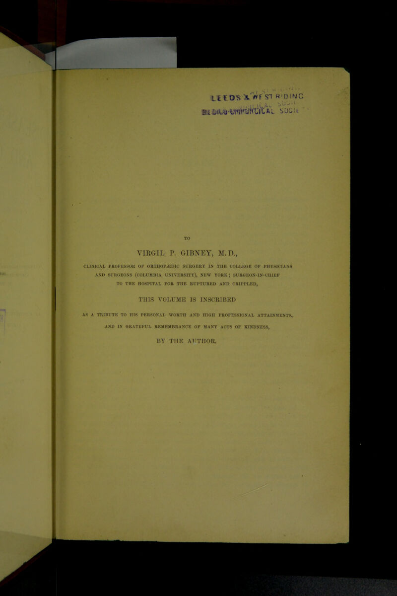 . I'-J . • i'/t l. UE X.Wf SH «'DINC TO VIRGIL P. GIBNEY, M. D., CLINICAL PROFESSOR OF ORTHOPAEDIC SURGERY IN THE COLLEGE OF PHYSICIANS AND SURGEONS (COLUMBIA UNIVERSITY), NEW YORK ; SURGEON-IN-CHIEF TO THE HOSPITAL FOR THE RUPTURED AND CRIPPLED, THIS VOLUME IS INSCRIBED AS A TRIBUTE TO HIS PERSONAL WORTH AND HIGH PROFESSIONAL ATTAINMENTS, AND IN GRATEFUL REMEMBRANCE OF MANY ACTS OF KINDNESS, BY THE AUTHOR.