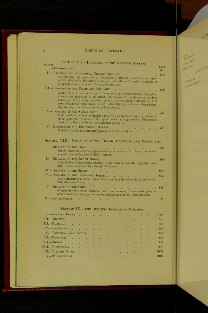 Section VII.—Diseases of the Nervous System CHAPTER I.—Introductory PACE G51 II. General and Functional Nervous Diseases Convulsions; epilepsy; tetany; laryngismus stridulus; chorea; other spas- modic affections; hysteria; headaches; disorders of speech; disorders of sloop; injurious habits of infancy and childhood. HI.—Diseases op the Brain and Meninoes 690 Malformations; pachymeningitis; acute meningitis; tuberculous meningitis; chronic basilar meningitis in infants ; thrombosis of the sinuses of the dura mater ; cerebral abscess ; cerebral tumour ; hydrocephalus; infantile cerebral paralysis; feeble-mindedness, idiocy, imbecility; sporadic cretinism; insan- ity ; the stigmata of degeneration ; deaf-mutism. IV. —Diseases of the Spinal Cord Malformations; spinal meningitis ; myelitis; compression-myelitis; infantile spinal paralysis ; tumours of the spinal cord; syringo-myelia; Friedreich’s ataxia; Landry’s paralysis ; the muscular atrophies. V. —Diseases of the Peripheral Nerves 785 Multiple neuritis ; diphtheritic paralysis ; facial paralysis. Section VIII.—Diseases of the Blood, Lymph Nodes, Bones, etc. I.—Diseases of the Blood 795 Simple anaemia; chlorosis; pseudo-leueaemic anaemia of infancy; pernicious anaemia; leucaemia; haemophilia; purpura. II.—Diseases of the Lymph Nodes 816 Lymphatism ; simple acute adenitis ; simple chronic adenitis; syphilitic ade- nitis ; tuberculous adenitis ; Hodgkin’s disease. III. —Diseases of the Spleen 832 IV. —Diseases of the Bones and Joints 835 Acute arthritis of infants ; tuberculous diseases of the bones und joints ; syph- ilitic diseases of bone. V.—Diseases of the Skin 858 Congenital ichthyosis; miliaria; seborrhoea; eczema; furunculosis; gangre- nous dermatitis ; impetigo contagiosa ; urticaria; scabies; tinea tonsurans. VI.—Acute Otitis 879 Section IX.—The Specific Infectious Diseases. I.—Scarlet Fever 888 II.—Measles 910 III. —Rubella 926 IV. —Varicella 929 V.—Vaccinia—Vaccination 931 VI. —Pertussis 936 VII. —Mumps 947 VIII.—Diphtheria 951 IX.—Typhoid Fever 1008 X.—Tuberculosis 1016