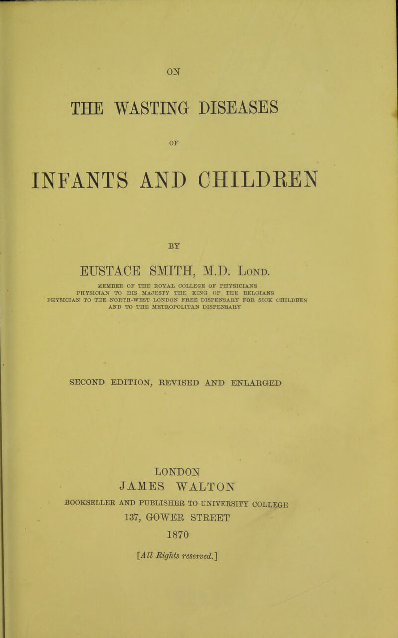 ON THE WASTING DISEASES OF INFANTS AND CHILDEEN BY EUSTACE SMITH, M.D. Lond. MEMBER OF THE ROYAL COLLEGE OF PHYSICIANS PHYSICIAN TO HIS MAJESTY THE KING OF THE BELGIANS PHYSICIAN TO THE NORTH-WEST LONDON FREE DISPENSARY FOR SICK CHILDREN AND TO THE METROPOLITAN DISPENSARY SECOND EDITION, REVISED AND ENLARGED LONDOI^ JAMES WALTON BOOKSELLKR AND PUBLISHER TO UNIVERSITY COLLEGE 137, GOWER STREET 1870 [All Rights reserved.]