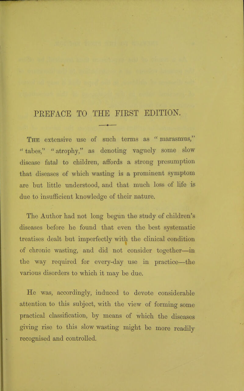 PEEFACE TO THE FIRST EDITION. The extensive use of such terms as  marasmus,  tabes,  atrophy, as denoting vaguely some slow disease fatal to children, affords a strong presumption that diseases of which wasting is a prominent symptom are but little understood, and that much loss of life is due to insufficient knowledge of their nature. The Author had not long begun the study of children's diseases before he found that even the best systematic treatises dealt but imperfectly with the clinical condition of chronic wasting, and did not consider together—in the way required for every-day use in practice—the various disorders to which it may be due. He was, accordingly, induced to devote considerable attention to this subject, with the view of forming some practical classification, by means of which the diseases giving rise to this slow wasting might be more readily recognised and controlled.