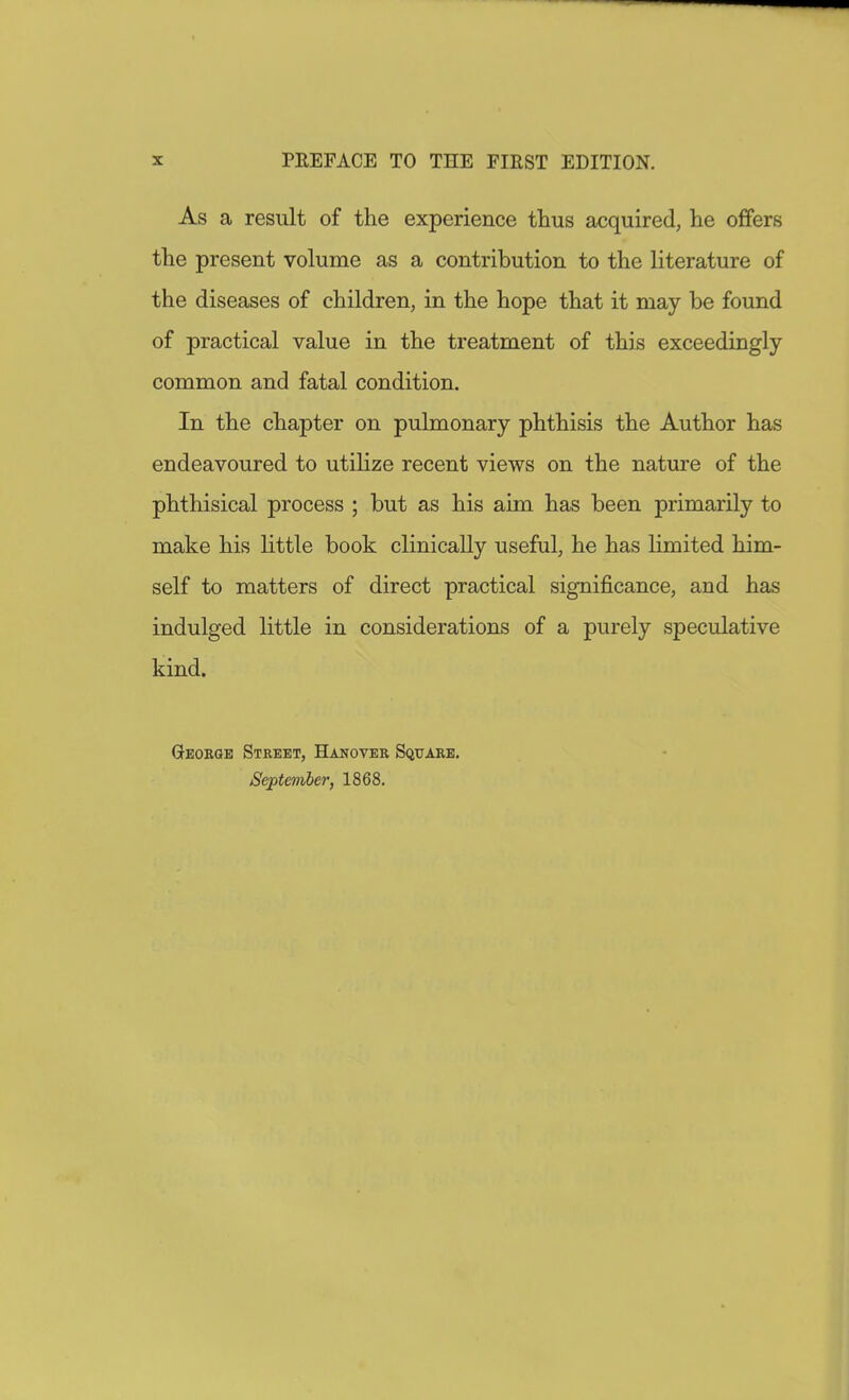 As a result of the experience thus acquired, he offers the present volume as a contribution to the literature of the diseases of children, in the hope that it may be found of practical value in the treatment of this exceedingly common and fatal condition. In the chapter on pulmonary phthisis the Author has endeavoured to utilize recent views on the nature of the phthisical process ; but as his aim has been primarily to make his little book clinically useful, he has limited him- self to matters of direct practical significance, and has indulged little in considerations of a purely speculative kind. Geokqe Street, Hanover Square. September, 1868.