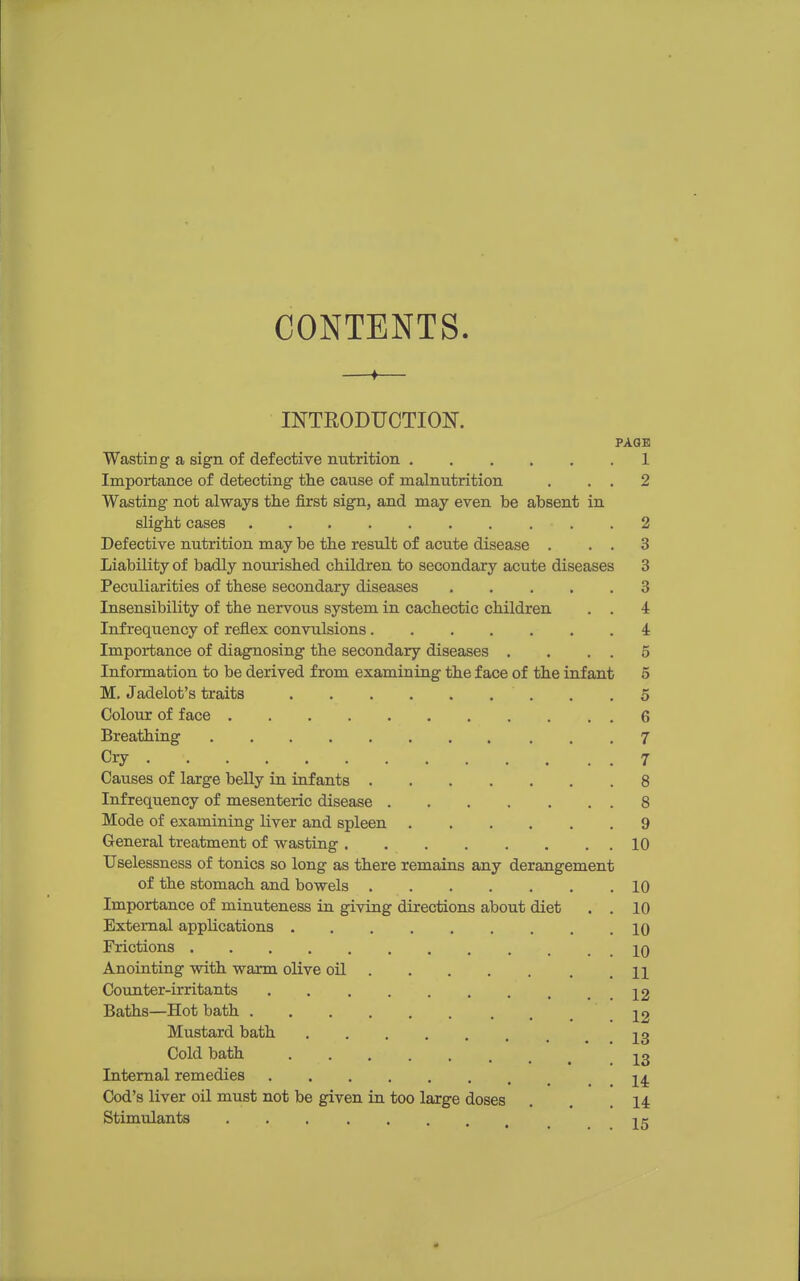 CONTENTS. INTEODUCTION. PAGE Wasting a sign of defective nutrition 1 Importance of detecting the cause of malnutrition . . , 2 Wasting not always the first sign, and may even be absent in slight cases 2 Defective nutrition may be the result of acute disease . . . 3 Liability of badly nourished children to secondary acute diseases 3 Peculiarities of these secondary diseases 3 Insensibility of the nervous system in cachectic children . . 4 Infrequency of reflex convulsions 4 Importance of diagnosing the secondary diseases . , . . 5 Information to be derived from examining the face of the infant 5 M. Jadelot's traits . .5 Colour of face 6 Breathing 7 Cry 7 Causes of large belly in infants 8 Infrequency of mesenteric disease 8 Mode of examining hver and spleen 9 General treatment of wasting 10 Uselessness of tonics so long as there remains any derangement of the stomach and bowels 10 Importance of minuteness in giving directions about diet . . 10 External applications 10 Frictions jq Anointing with warm olive oil n Counter-irritants 12 Baths—Hot bath 22 Mustard bath J3 Cold bath 23 Internal remedies 2^ Cod's liver oil must not be given in too large doses . . .14 Stimidanta 25