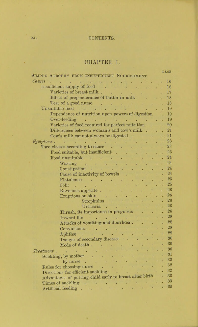 CHAPTER I. PAGE Simple Atrophy from insufficient Nourishment. Causes 16 Insufficient supply of food 16 Varieties of breast milk .17 EfiEect of preponderance of butter in milk . . . 18 Test of a good nurse 18 Unsuitable food . . . 19 Dependence of nutrition upon powers of digestion . 19 Over-feeding 19 Varieties of food required for perfect nutrition . . 20 DifEerences between woman's and cow's milk . . . 21 Cow's milk cannot always be digested . . . .21 Symptoms 23 Two classes according to cause 23 Food suitable, but insufficient 23 Food imsuitable 24 Wasting 24 Constipation 24 Cause of inactivity of bowels 24 Flatulence 25 CoUc 25 E avenous appetite • . 26 Eruptions on skin 26 Strophulus 26 Urticaria 26 Thrush, its importance in prognosis . . .26 Inward fits 28 Attacks of vomiting and diarrhoea , . . .28 Convulsions 28 Aphthae 29 Danger of secondary diseases 30 Mode of death 30 Treatment Suckling, by mother by nurse Rules for choosing nurse Directions for efficient suckling . . • • . . 32 Advantages of putting child early to breast after birth . 33 Times of suckling Artificial feeding