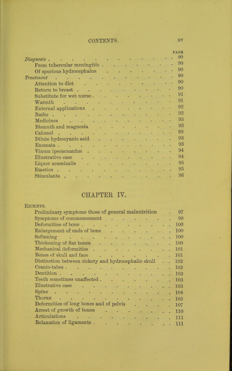 PAGE OA Diagnosis From tubercular meningitis Of spurious hydrocephalus Treatment Attention to diet Return to breast Substitute for wet nurse Warmth 91 External applications 92 Baths 92 Medicines 93 Bismuth and magnesia 93 Calomel 93 Dilute hydrocyanic acid 93 Enemata 93 Vinum' ipecacuanha 94: Illustrative case 94 Liquor arsenicalis 95 Emetics 95 Stimulants 96 CHAPTER IV. Rickets. Preliminary symptoms those of general malnutrition . 97 Symptoms of commencement 98 Deformities of bone 100 Enlargement of ends of bone 100 Softening 100 Thickening of flat bones 100 Mechanical deformities 101 Bones of skull and face 101 Distinction between rickety and hydrocephalic skull . . 102 Cranio-tabes 102 Dentition 103 Teeth sometimes unaffected 103 Illustrative case 103 Spine 104 Thorax 105 Deformities of long bones and of pelvis .... 107 Arrest of growth of bones HO Articulations \w Relaxation of ligaments w\