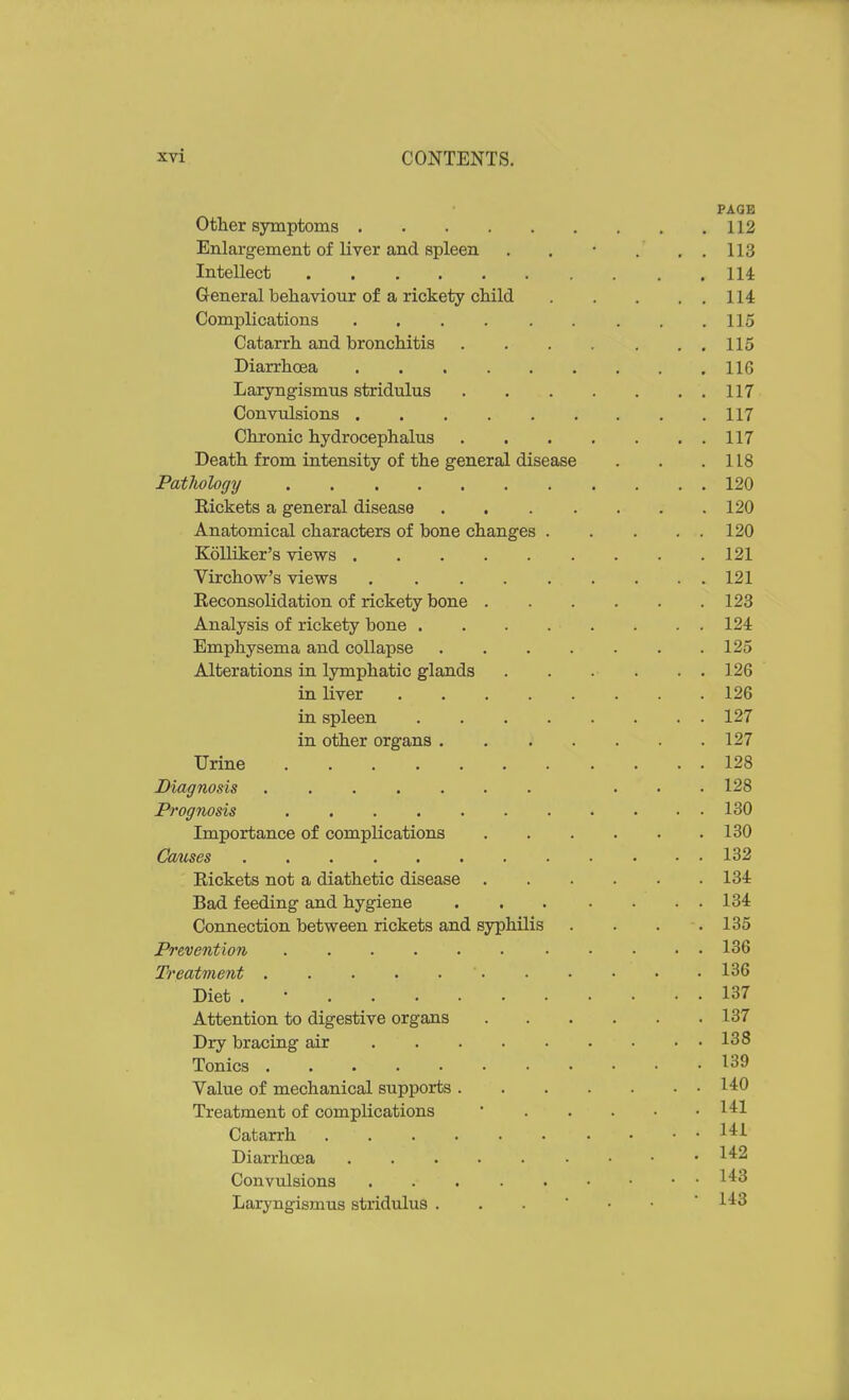 PAGE Otlier symptoms 112 Enlargement of liver and spleen . . • . . . 113 Intellect 114 General behaviour of a rickety child 114 Complications 115 Catarrh and bronchitis . . . . . . , 115 Diarrhoea 116 Laryngismus stridulus 117 Convulsions 117 Chronic hydrocephalus 117 Death from intensity of the general disease . . .118 Patliology 120 Rickets a general disease 120 Anatomical characters of bone changes 120 Kolliker's views 121 Virchow's views 121 Reconsolidation of rickety bone 123 Analysis of rickety bone 124 Emphysema and collapse 125 Alterations in lymphatic glands 126 in liver 126 in spleen 127 in other organs 127 Urine 128 Diagnosis ... 128 Prognosis 130 Importance of complications 130 Causes 132 Rickets not a diathetic disease 134 Bad feeding and hygiene 134 Connection between rickets and syphilis . . . .135 Prevention 136 Treatment 136 Diet . • 137 Attention to digestive organs 137 Dry bracing air 138 Tonics 139 Value of mechanical supports 140 Treatment of complications • I'^l Catarrh l-ti Diarrhoea Convulsions Laryngismus stridulus 1^3