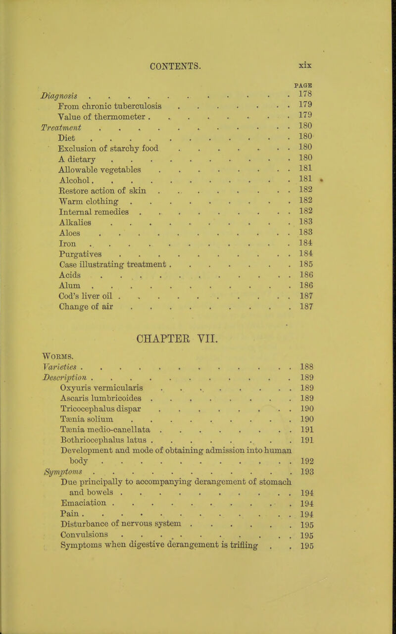 PAGE Diagnosis . . 178 From chronic tuberculosis 179 Value of thermometer 179 Treatment 180 Diet 180 Exclusion of starchy food 180 A dietary 180 Allowable vegetables 181 Alcohol 181 Eestore action of skin 182 Warm clothing 182 Internal remedies 182 Alkalies 183 Aloes 183 Iron 184 Purgatives 184 Case illustrating treatment 185 Acids 186 Alum 186 Cod's liver oil 187 Change of air 187 CHAPTER VII. Worms. Va/rieties 188 Description 189 Oxyuris vermicularis . . 189 Ascaris lumbricoides 189 Tricocephalus dispar 190 Tasnia solium 190 Taenia medio-canellata 191 Bothriocephalus latus 191 Development and mode of obtaining admission into human body 192 Symptoms 193 Due principally to accompanying derangement of stomach and bowels 194 Emaciation 194 Pain 194 Disturbance of nervous system 195 Convulsions . . . _ 195 Symptoms when digestive derangement is trifling . . 195