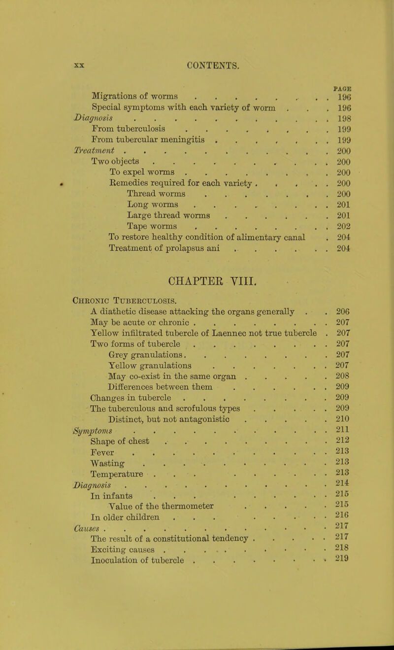 PAGE Migrations of worms 196 Special symptoms with each variety of worm . . ,196 Diagnosis 198 From tuberculosis 199 From tubercular meningitis . , . , , . , 199 Treatment 200 Two objects 200 To expel worms 200 Remedies required for each variety 200 Thread worms 200 Long worms 201 Large thread worms 201 Tape worms 202 To restore healthy condition of alimentary canal . 204 Treatment of prolapsus ani 201 CHAPTER YIII. Chronic Tubeeculosis. A diathetic disease attacking the organs generally . . 206 May be acute or chronic 207 Yellow infiltrated tubercle of Laennec not true tubercle . 207 Two forms of tubercle 207 Grey granulations 207 Yellow granulations 207 May co-exist in the same organ 208 Differences between them 209 Changes in tubercle 209 The tuberculous and scrofulous types 209 Distinct, but not antagonistic 210 Symptoms 211 Shape of chest . 212 Fever 213 Wasting 213 Temperature ... 213 IHagnosis 214 In infants ... 216 Value of the thermometer 215 In older children . . . 216 Causes 217 The result of a constitutional tendency 217 Exciting causes . . 218 Inoculation of tubercle 219