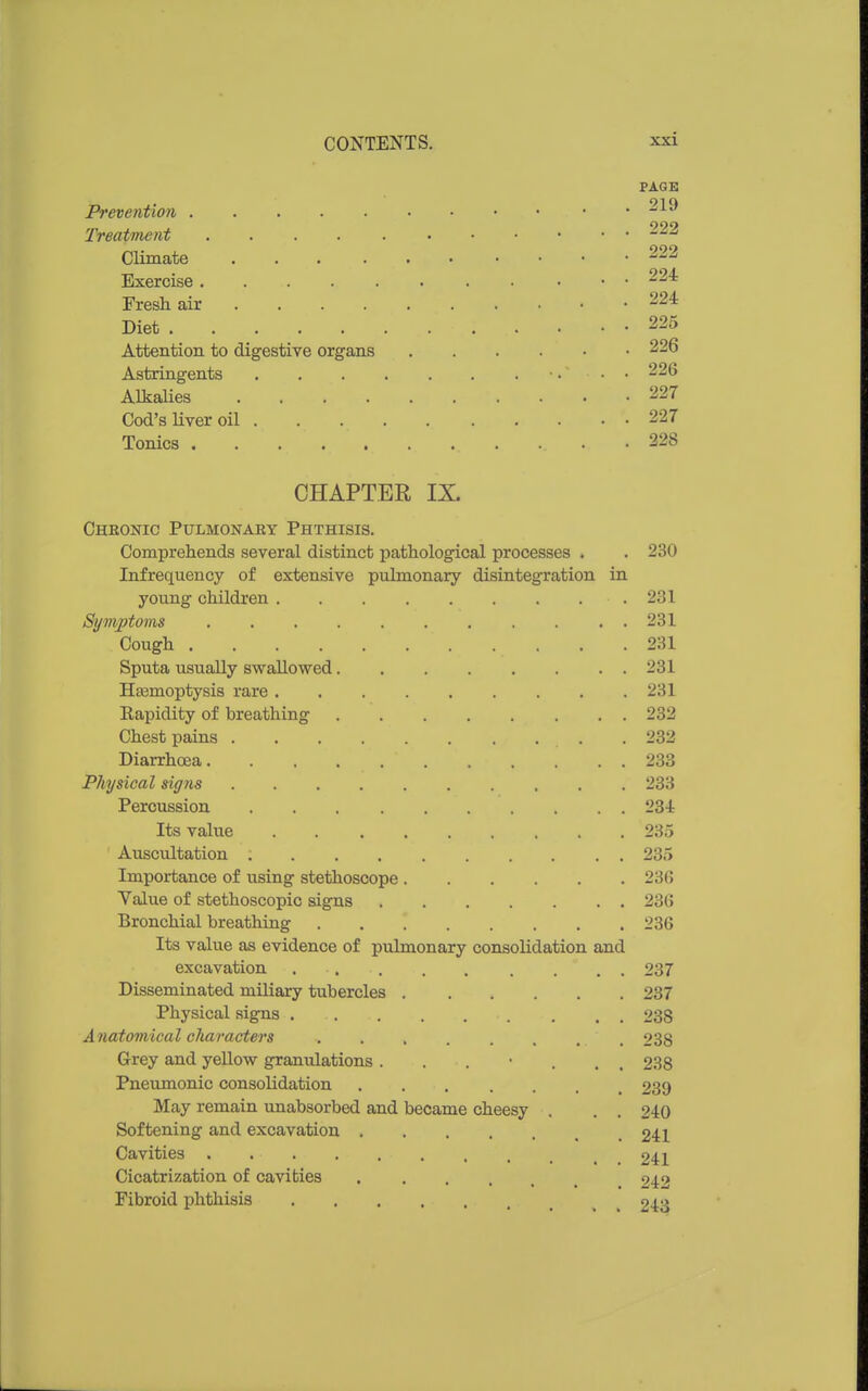 PAGE Preventio7i Treatment 222 Climate 222 Exercise 224 Fresli air 224 Diet 225 Attention to digestive organs 226 Astringents •. • • 226 Alkalies 227 Cod's liver oil 227 Tonics 228 CHAPTER IX. Cheoistic Pulmonary Phthisis. Comprehends several distinct pathological processes . . 230 Infrequency of extensive pulmonary disintegration in young children , . ,231 Sym,ptoms 231 Cough 231 Sputa usually swallowed 231 Heemoptysis rare 231 Kapidity of breathing 232 Chest pains 232 Diarrhoea 233 Physical signs 233 Percussion 234 Its value 235 Auscultation 235 Importance of using stethoscope 23G Value of stethoscopic signs 236 Bronchial breathing 236 Its value as evidence of pulmonary consolidation and excavation . . . . . . . . . 237 Disseminated miliary tubercles 237 Physical sig^s 238 A natomical characters 238 Grey and yellow granulations ....... 238 Pneumonic consolidation 239 May remain unabsorbed and became cheesy . . . 240 Softening and excavation 241 Cavities 241 Cicatrization of cavities 242 Fibroid phthisis 243