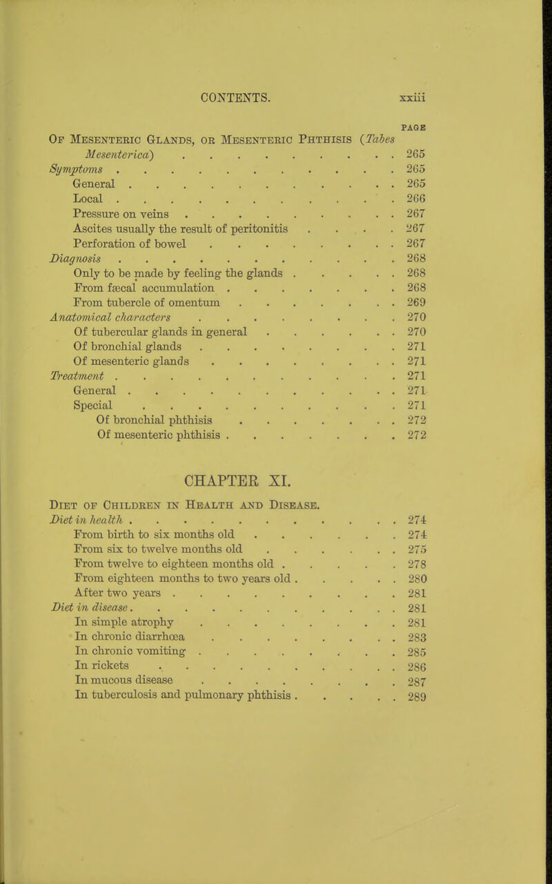 PAQE Of Mesenteeic Glands, or Mesenteric Phthisis {Tabes Mesentei'ica) 265 Symptoms 265 General 265 Local .266 Pressure on veins 267 Ascites usually the result of peritonitis .... 267 Perforation of bowel 267 Diagnosis 268 Only to be made by feeling the glands 268 From ftecal accumulation 268 From tubercle of omentum 269 Anatomical cliaracters 270 Of tubercular glands in general 270 Of bronchial glands 271 Of mesenteric glands 271 T)'eatment 271 General 271 Special 271 Of bronchial phthisis 272 Of mesenteric phthisis 272 CHAPTER XI. Diet of Children in Health and Disease. Diet in health 274 From birth to six months old 274 From six to twelve months old . . . . . . 275 From twelve to eighteen months old 278 From eighteen months to two years old 280 After two years 281 Diet in disease 281 In simple atrophy 281 In chronic diarrhoea 283 In chronic vomiting 285 In rickets 286 In mucous disease 287 In tuberculosis and pulmonary phthisis 289