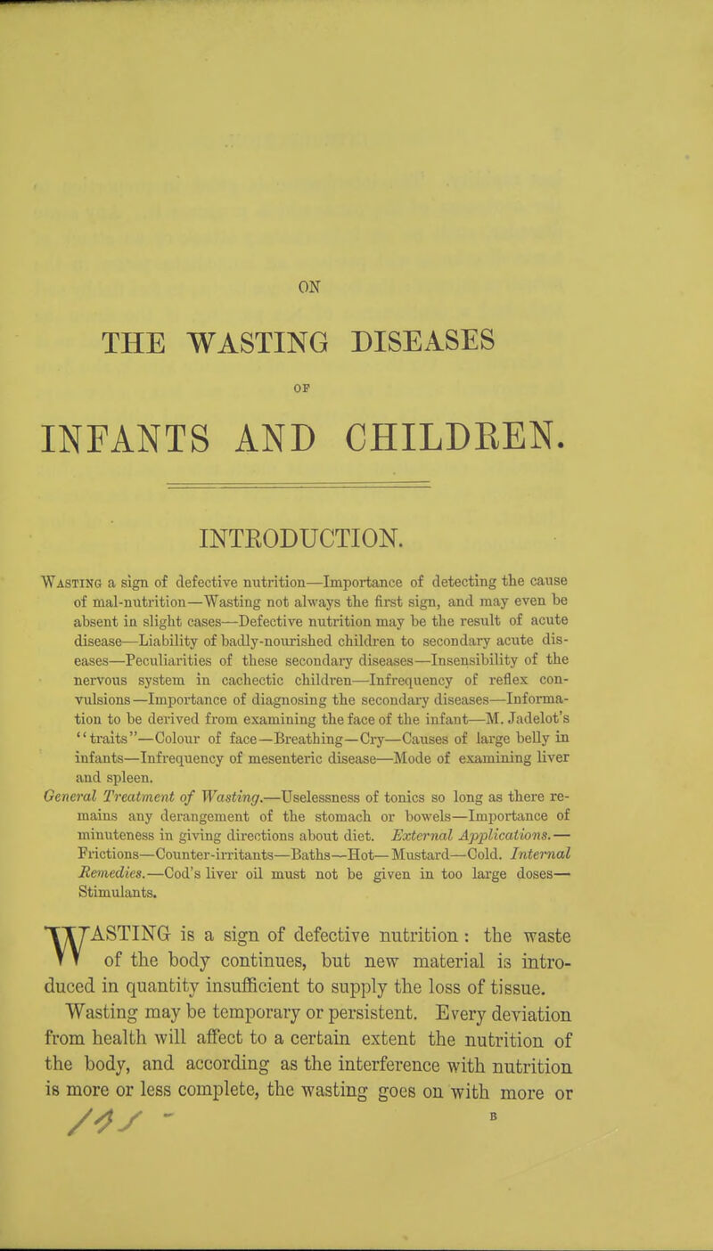 ON THE WASTING DISEASES INFANTS AND CHILDREN. Wasting a sign of defective nutrition—Importance of detecting the cause of mal-nutrition—Wasting not always the first sign, and may even be absent in slight cases—Defective nutrition may be the result of acute disease—Liability of badly-nourished children to secondary acute dis- eases—Peculiarities of these secondai-y diseases—Insensibility of the nervous system in cachectic children—Infrequency of reflex con- vulsions—Importance of diagnosing the secondai7 diseases—Informa- tion to be derived from examining the face of the infant—M. Jadelot's traits—Colour of face—Breathing—Ciy—Causes of large belly in infants—Infrequency of mesenteric disease—Mode of examining liver and spleen. General Treatment of Wasting.—Uselessness of tonics so long as there re- mains any derangement of the stomach or bowels—Importance of minuteness in giving directions about diet. External Applications.— Frictions—Counter-irritants—Baths—Hot—Mustard—Cold. Internal Remedies.—Cod's liver oil must not be given in too large doses— Stimulants. 'ASTING is a sign of defective nutrition: the waste t T of the body continues, but new material is intro- duced in quantity insufficient to supply the loss of tissue. Wasting may be temporary or persistent. Every deviation from health will affect to a certain extent the nutrition of the body, and according as the interference with nutrition is more or less complete, the wasting goes on with more or INTEODUCTION. B