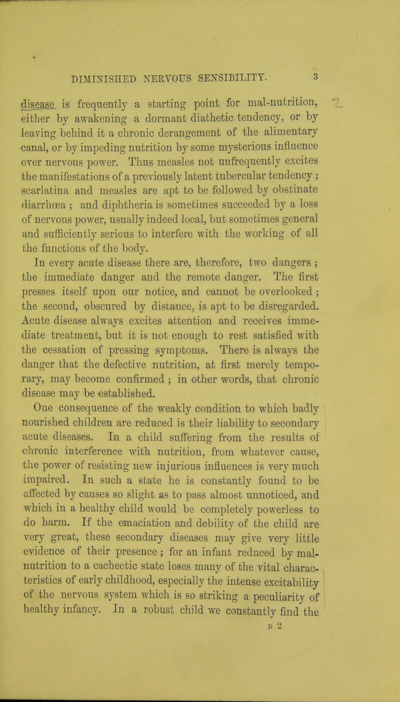 disea§fi. is frequently a starting point for mal-nutrition, either by awakening a dormant diathetic tendency, or by leaving behind it a chronic derangement of the alimentary canal, or by impeding nutrition by some mysterious influence over nervous power. Thus measles not unfrequently excites the manifestations of a previously latent tubercular tendency; scarlatina and measles are apt to be followed by obstinate diarrhoea ; and diphtheria is sometimes succeeded by a loss of nervous power, usually indeed local, but sometimes general and sufiiciently serious to interfere with the working of all the functions of the body. In every acute disease there are, therefore, two dangers ; the immediate danger and the remote danger. The first presses itself upon our notice, and cannot be overlooked; the second, obscured by distance, is apt to be disregarded. Acute disease always excites attention and receives imme- diate treatment, but it is not enough to rest satisfied with the cessation of pressing symptoms. There is always the danger that the defective nutrition, at first merely tempo- rary, may become confirmed ; in other words, that chronic disease may be established. One consequence of the weakly condition to which badly nourished children are reduced is their liabiUty to secondary acute diseases. In a child suflPering from the results of chronic interference with nutrition, from whatever cause, the power of resisting new injurious influences is very much impaired. In such a state he is constantly found to be aflFected by causes so slight as to pass almost unnoticed, and which in a healthy child would be completely powerless to do h arm. If the emaciation and debility of the child are very great, these secondary diseases may give very little evidence of their presence ; for an infant reduced by mal- nutrition to a cachectic state loses many of the vital charac* ^ teristics of early childhood, especially the intense excitability of the nervous system which is so striking a peculiarity of healthy infancy. In a robust child we constantly find the