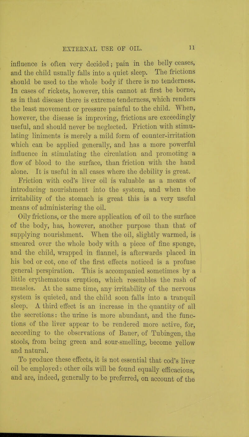 EXTERNAL USE OF OIL. influence is often very decided; pain in the belly ceases, and the child usually falls into a quiet sleep. The frictions should be used to the whole body if there is no tenderness. In cases of rickets, however, this cannot at first be borne, as in that disease there is extreme tenderness, which renders the least movement or pressure painful to the child. When, however, the disease is improving, frictions are exceedingly useful, and should never be neglected. Friction with stimu- lating liniments is merely a mild form of counter-irritation which can be applied generally, and has a more powerful influence in stimulating the circulation and promoting a flow of blood to the surface, than friction with the hand alone. It is useful in all cases where the debility is great. Friction with cod's liver oil is valuable as a means of introducing nourishment into the system, and when the irritability of the stomach is great this is a very useful means of administering the oil. Oily frictions, or the mere application of oil to the surface of the body, has, however, another purpose than that of supplying nourishment. When the oil, slightly warmed, is smeared over the whole body with a piece of fine sponge, and the child, wrapped in flannel, is afterwards placed in his bed or cot, one of the first effects noticed is a profuse general perspiration. This is accompanied sometimes by a little erythematous eruption, which resembles the rash of measles. At the same time, any irritability of the nervous system is quieted, and the child soon falls into a tranquil sleep. A third effect is an increase in the quantity of all the secretions: the urine is more abundant, and the func- tions of the liver appear to be rendered more active, for, according to the observations of Bauer, of Tubingen, the stools, from being green and sour-smelling, become yellow and natural. To produce these effects, it is not essential that cod's liver oil be employed: other oils will be found equally efficacious, and are, indeed, generally to be preferred, on account of the